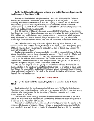 Suffer the little children to come unto me, and forbid them not: for of such is
the kingdom of God. Mark 10:14.
In the children who were brought in contact with Him, Jesus saw the men and
women who should be heirs of His grace and subjects of His kingdom. . . . In His
teaching He came down to their level. He, the Majesty of heaven, did not disdain to
answer their questions and simplify His important lessons to meet their childish
understanding. He planted in their minds the seeds of truth, which in after years would
spring up, and bear fruit unto eternal life.
It is still true that children are the most susceptible to the teachings of the gospel;
their hearts are open to divine influences, and strong to retain the lessons received. The
little children may be Christians, having an experience in accordance with their years.
They need to be educated in spiritual things, and parents should give them every
advantage, that they may form characters after the similitude of the character of Christ. .
. .
The Christian worker may be Christ's agent in drawing these children to the
Saviour. By wisdom and tact he may bind them to his heart, . . . and through the grace
of Christ may see them transformed in character, so that of them it may be said, "Of
such is the kingdom of God."
God wants every child of tender age to be His child, to be adopted into His family.
Young though they may be, the youth may be members of the household of faith, and
have a most precious experience. . . . They may have their hearts drawn out in
confidence and love for Jesus, and live for the Saviour. Christ will make them little
missionaries. The whole current of their thought may be changed, so that sin will not
appear a thing to be enjoyed, but to be shunned and hated.
The Saviour longs to save the young. He would rejoice to see them around His
throne, clothed in the spotless robes of His righteousness. He is waiting to place upon
their heads the crown of life, and to hear their happy voices join in ascribing honor and
glory and majesty to God and the Lamb in the song of victory that will echo and re-echo
through the courts of heaven.
Chap. 280 - In the Home
Except the Lord build the house, they labour in vain that build it. Psalm
127:1.
God designs that the families of earth shall be a symbol of the family in heaven.
Christian homes, established and conducted in accordance with God's plan, are among
His most effective agencies for the formation of Christian character and for the
advancement of His work.
The importance and the opportunities of the home life are illustrated in the life of
Jesus. He who came from heaven to be our example and teacher spent thirty years as
a member of the household at Nazareth.
His mother was His first human teacher. From her lips, and from the scrolls of the
prophets, He learned of heavenly things. He lived in a peasant's home, and faithfully
and cheerfully He acted His part in bearing the household burdens. He had been the
 