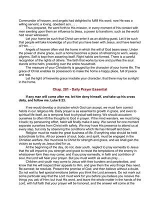 Commander of heaven, and angels had delighted to fulfill His word; now He was a
willing servant, a loving, obedient son. . . .
Thus prepared, He went forth to His mission, in every moment of His contact with
men exerting upon them an influence to bless, a power to transform, such as the world
had never witnessed.
Let your home be such that Christ can enter it as an abiding guest. Let it be such
that people will take knowledge of you that you have been with Jesus, and have learned
of Him. . . .
Angels of heaven often visit the home in which the will of God bears sway. Under
the power of divine grace, such a home becomes a place of refreshing to worn, weary
pilgrims. Self is kept from asserting itself. Right habits are formed. There is a careful
recognition of the rights of others. The faith that works by love and purifies the soul
stands at the helm, presiding over the entire household.
The measure of your Christianity is gauged by the character of your home life. The
grace of Christ enables its possessors to make the home a happy place, full of peace
and rest.
Let the light of heavenly grace irradiate your character, that there may be sunlight
in the home.
Chap. 281 - Daily Prayer Essential
If any man will come after me, let him deny himself, and take up his cross
daily, and follow me. Luke 9:23.
If we would develop a character which God can accept, we must form correct
habits in our religious life. Daily prayer is as essential to growth in grace, and even to
spiritual life itself, as is temporal food to physical well-being. We should accustom
ourselves to often lift the thoughts to God in prayer. If the mind wanders, we must bring
it back; by persevering effort, habit will finally make it easy. We cannot for one moment
separate ourselves from Christ with safety. We may have His presence to attend us at
every step, but only by observing the conditions which He has Himself laid down.
Religion must be made the great business of life. Everything else should be held
subordinate to this. All our powers of soul, body, and spirit, must be engaged in the
Christian warfare. We must look to Christ for strength and grace, and we shall gain the
victory as surely as Jesus died for us.
At the beginning of the day, do not, dear youth, neglect to pray earnestly to Jesus
that He will impart to you strength and grace to resist the temptations of the enemy in
whatsoever form they may come; and if you pray earnestly, in faith and contrition of
soul, the Lord will hear your prayer. But you must watch as well as pray. . . .
Children and youth may come to Jesus with their burdens and perplexities, and
know that He will respect their appeals to Him, and give them the very things they need.
Be earnest; be resolute. Present the promise of God, and then believe without a doubt.
Do not wait to feel special emotions before you think the Lord answers. Do not mark out
some particular way that the Lord must work for you before you believe you receive the
things you ask of Him; but trust His word, and leave the whole matter in the hands of the
Lord, with full faith that your prayer will be honored, and the answer will come at the
 