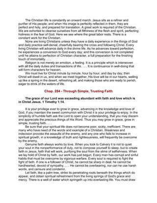 The Christian life is constantly an onward march. Jesus sits as a refiner and
purifier of His people; and when His image is perfectly reflected in them, they are
perfect and holy, and prepared for translation. A great work is required of the Christian.
We are exhorted to cleanse ourselves from all filthiness of the flesh and spirit, perfecting
holiness in the fear of God. Here we see where the great labor rests. There is a
constant work for the Christian.
None are living Christians unless they have a daily experience in the things of God
and daily practice self-denial, cheerfully bearing the cross and following Christ. Every
living Christian will advance daily in the divine life. As he advances toward perfection,
he experiences a conversion to God every day; and this conversion is not completed
until he attains to perfection of Christian character, a full preparation for the finishing
touch of immortality. . . .
Religion is not merely an emotion, a feeling. It is a principle which is interwoven
with all the daily duties and transactions of life. . . . It is continuance in well-doing that
will form characters for heaven.
We must live for Christ minute by minute, hour by hour, and day by day; then
Christ will dwell in us, and when we meet together, His love will be in our hearts, welling
up like a spring in the desert, refreshing all, and making those who are ready to perish,
eager to drink of the waters of life.
Chap. 284 - Through Simple, Trusting Faith
The grace of our Lord was exceeding abundant with faith and love which is
in Christ Jesus. 1 Timothy 1:14.
It is your privilege ever to grow in grace, advancing in the knowledge and love of
God, if you maintain the sweet communion with Christ it is your privilege to enjoy. In the
simplicity of humble faith ask the Lord to open your understanding, that you may discern
and appreciate the precious things of His Word. Thus you may grow in grace, grow in
simple, trusting faith. . . .
Be sure that your spiritual life does not become poor, sickly, inefficient. There are
many who have need of the words and example of a Christian. Weakness and
indecision provoke the assaults of the enemy, and any one who fails to increase in
spiritual growth, in a knowledge of truth and righteousness, will frequently be overcome
by the enemy.
Genuine faith always works by love. When you look to Calvary it is not to quiet
your soul in the nonperformance of duty, not to compose yourself to sleep, but to create
faith in Jesus, faith that will work, purifying the soul from the slime of selfishness. When
we lay hold of Christ by faith, our work has just begun. Every man has corrupt and sinful
habits that must be overcome by vigorous warfare. Every soul is required to fight the
fight of faith. If one is a follower of Christ, he cannot be sharp in deal, he cannot be
hardhearted, devoid of sympathy. . . . He cannot be overbearing, nor can he use harsh
words, and censure and condemn.
Let faith, like a palm tree, strike its penetrating roots beneath the things which do
appear, and obtain spiritual refreshment from the living springs of God's grace and
mercy. There is a well of water which springeth up into everlasting life. You must draw
 