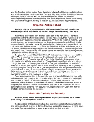 your life from this hidden spring. If you divest yourselves of selfishness, and strengthen
your souls by constant communion with God, you may promote the happiness of all with
whom you come in contact. You will notice the neglected, inform the ignorant,
encourage the oppressed and desponding, and, as far as possible, relieve the suffering.
And you will not only point the way to heaven, but will walk in that way yourselves.
Chap. 285 - Abiding in Christ
I am the vine, ye are the branches: he that abideth in me, and I in him, the
same bringeth forth much fruit: for without me ye can do nothing. John 15:5.
Many have an idea that they must do some part of the work alone. They have
trusted in Christ for the forgiveness of sin, but now they seek by their own efforts to live
aright. But every such effort must fail. Jesus says, "Without me ye can do nothing." Our
growth in grace, our joy, our usefulness--all depend upon our union with Christ. It is by
communion with Him, daily, hourly--by abiding in Him--that we grow in grace. He is not
only the author, but the finisher of our faith. It is Christ first and last and always. He is to
be with us, not only at the beginning and the end of our course, but at every step of the
way. David says, "I have set the Lord always before me: because he is at my right hand,
I shall not be moved" (Psalm 16:8).
Do you ask, "How am I to abide in Christ?"--In the same way as you received Him
at first. "As ye have therefore received Christ Jesus the Lord, so walk ye in him"
(Colossians 2:6). . . . You gave yourself to God, to be His wholly, to serve and obey
Him, and you took Christ as your Saviour. You could not yourself atone for your sins or
change your heart, but having given yourself to God, you believed that He for Christ's
sake did all this for you. By faith you became Christ's, and by faith you are to grow up in
Him--by giving and taking. You are to give all --your heart, your will, your service--give
yourself to Him to obey all His requirements; and you must take all--Christ, the fullness
of all blessing, to abide in your heart, to be your strength, your righteousness, your
everlasting helper--to give you power to obey. . . .
Your weakness is united to His strength, your ignorance to His wisdom, your frailty
to His enduring might. So you are not to look to yourself, not to let the mind dwell upon
self, but look to Christ. Let the mind dwell upon His love, upon the beauty, the
perfection, of His character. Christ in His self-denial, Christ in His humiliation, Christ in
His purity and holiness, Christ in His matchless love--this is the subject for the soul's
contemplation. It is by loving Him, copying Him, depending wholly upon Him, that you
are to be transformed into His likeness.
Chap. 286 - Physically and Spiritually
Beloved, I wish above all things that thou mayest prosper and be in health,
even as thy soul prospereth. 3 John 2.
God's purpose for His children is that they shall grow up to the full stature of men
and women in Christ. In order to do this, they must use aright every power of mind, soul,
and body. They cannot afford to waste any mental or physical strength.
 