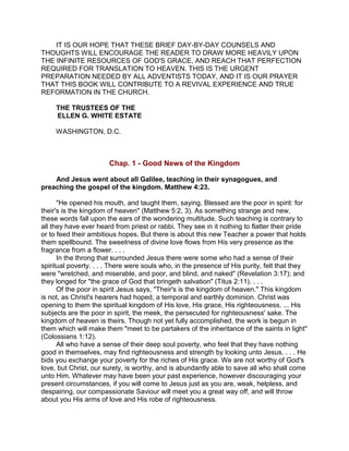 IT IS OUR HOPE THAT THESE BRIEF DAY-BY-DAY COUNSELS AND
THOUGHTS WILL ENCOURAGE THE READER TO DRAW MORE HEAVILY UPON
THE INFINITE RESOURCES OF GOD'S GRACE, AND REACH THAT PERFECTION
REQUIRED FOR TRANSLATION TO HEAVEN. THIS IS THE URGENT
PREPARATION NEEDED BY ALL ADVENTISTS TODAY, AND IT IS OUR PRAYER
THAT THIS BOOK WILL CONTRIBUTE TO A REVIVAL EXPERIENCE AND TRUE
REFORMATION IN THE CHURCH.
THE TRUSTEES OF THE
ELLEN G. WHITE ESTATE
WASHINGTON, D.C.
Chap. 1 - Good News of the Kingdom
And Jesus went about all Galilee, teaching in their synagogues, and
preaching the gospel of the kingdom. Matthew 4:23.
"He opened his mouth, and taught them, saying, Blessed are the poor in spirit: for
their's is the kingdom of heaven" (Matthew 5:2, 3). As something strange and new,
these words fall upon the ears of the wondering multitude. Such teaching is contrary to
all they have ever heard from priest or rabbi. They see in it nothing to flatter their pride
or to feed their ambitious hopes. But there is about this new Teacher a power that holds
them spellbound. The sweetness of divine love flows from His very presence as the
fragrance from a flower. . . .
In the throng that surrounded Jesus there were some who had a sense of their
spiritual poverty. . . . There were souls who, in the presence of His purity, felt that they
were "wretched, and miserable, and poor, and blind, and naked" (Revelation 3:17); and
they longed for "the grace of God that bringeth salvation" (Titus 2:11). . . .
Of the poor in spirit Jesus says, "Their's is the kingdom of heaven." This kingdom
is not, as Christ's hearers had hoped, a temporal and earthly dominion. Christ was
opening to them the spiritual kingdom of His love, His grace, His righteousness. ... His
subjects are the poor in spirit, the meek, the persecuted for righteousness' sake. The
kingdom of heaven is theirs. Though not yet fully accomplished, the work is begun in
them which will make them "meet to be partakers of the inheritance of the saints in light"
(Colossians 1:12).
All who have a sense of their deep soul poverty, who feel that they have nothing
good in themselves, may find righteousness and strength by looking unto Jesus. . . . He
bids you exchange your poverty for the riches of His grace. We are not worthy of God's
love, but Christ, our surety, is worthy, and is abundantly able to save all who shall come
unto Him. Whatever may have been your past experience, however discouraging your
present circumstances, if you will come to Jesus just as you are, weak, helpless, and
despairing, our compassionate Saviour will meet you a great way off, and will throw
about you His arms of love and His robe of righteousness.
 