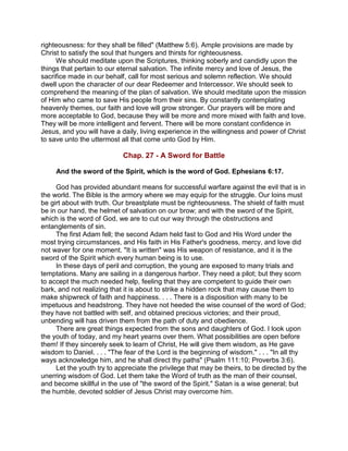 righteousness: for they shall be filled" (Matthew 5:6). Ample provisions are made by
Christ to satisfy the soul that hungers and thirsts for righteousness.
We should meditate upon the Scriptures, thinking soberly and candidly upon the
things that pertain to our eternal salvation. The infinite mercy and love of Jesus, the
sacrifice made in our behalf, call for most serious and solemn reflection. We should
dwell upon the character of our dear Redeemer and Intercessor. We should seek to
comprehend the meaning of the plan of salvation. We should meditate upon the mission
of Him who came to save His people from their sins. By constantly contemplating
heavenly themes, our faith and love will grow stronger. Our prayers will be more and
more acceptable to God, because they will be more and more mixed with faith and love.
They will be more intelligent and fervent. There will be more constant confidence in
Jesus, and you will have a daily, living experience in the willingness and power of Christ
to save unto the uttermost all that come unto God by Him.
Chap. 27 - A Sword for Battle
And the sword of the Spirit, which is the word of God. Ephesians 6:17.
God has provided abundant means for successful warfare against the evil that is in
the world. The Bible is the armory where we may equip for the struggle. Our loins must
be girt about with truth. Our breastplate must be righteousness. The shield of faith must
be in our hand, the helmet of salvation on our brow; and with the sword of the Spirit,
which is the word of God, we are to cut our way through the obstructions and
entanglements of sin.
The first Adam fell; the second Adam held fast to God and His Word under the
most trying circumstances, and His faith in His Father's goodness, mercy, and love did
not waver for one moment. "It is written" was His weapon of resistance, and it is the
sword of the Spirit which every human being is to use.
In these days of peril and corruption, the young are exposed to many trials and
temptations. Many are sailing in a dangerous harbor. They need a pilot; but they scorn
to accept the much needed help, feeling that they are competent to guide their own
bark, and not realizing that it is about to strike a hidden rock that may cause them to
make shipwreck of faith and happiness. . . . There is a disposition with many to be
impetuous and headstrong. They have not heeded the wise counsel of the word of God;
they have not battled with self, and obtained precious victories; and their proud,
unbending will has driven them from the path of duty and obedience.
There are great things expected from the sons and daughters of God. I look upon
the youth of today, and my heart yearns over them. What possibilities are open before
them! If they sincerely seek to learn of Christ, He will give them wisdom, as He gave
wisdom to Daniel. . . . "The fear of the Lord is the beginning of wisdom." . . . "In all thy
ways acknowledge him, and he shall direct thy paths" (Psalm 111:10; Proverbs 3:6).
Let the youth try to appreciate the privilege that may be theirs, to be directed by the
unerring wisdom of God. Let them take the Word of truth as the man of their counsel,
and become skillful in the use of "the sword of the Spirit." Satan is a wise general; but
the humble, devoted soldier of Jesus Christ may overcome him.
 