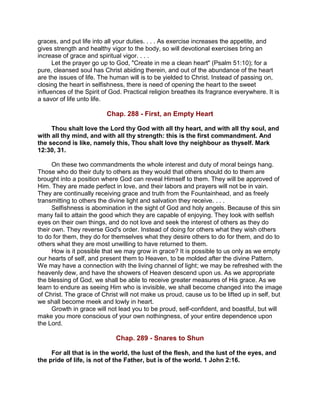 graces, and put life into all your duties. . . . As exercise increases the appetite, and
gives strength and healthy vigor to the body, so will devotional exercises bring an
increase of grace and spiritual vigor. . . .
Let the prayer go up to God, "Create in me a clean heart" (Psalm 51:10); for a
pure, cleansed soul has Christ abiding therein, and out of the abundance of the heart
are the issues of life. The human will is to be yielded to Christ. Instead of passing on,
closing the heart in selfishness, there is need of opening the heart to the sweet
influences of the Spirit of God. Practical religion breathes its fragrance everywhere. It is
a savor of life unto life.
Chap. 288 - First, an Empty Heart
Thou shalt love the Lord thy God with all thy heart, and with all thy soul, and
with all thy mind, and with all thy strength: this is the first commandment. And
the second is like, namely this, Thou shalt love thy neighbour as thyself. Mark
12:30, 31.
On these two commandments the whole interest and duty of moral beings hang.
Those who do their duty to others as they would that others should do to them are
brought into a position where God can reveal Himself to them. They will be approved of
Him. They are made perfect in love, and their labors and prayers will not be in vain.
They are continually receiving grace and truth from the Fountainhead, and as freely
transmitting to others the divine light and salvation they receive. . . .
Selfishness is abomination in the sight of God and holy angels. Because of this sin
many fail to attain the good which they are capable of enjoying. They look with selfish
eyes on their own things, and do not love and seek the interest of others as they do
their own. They reverse God's order. Instead of doing for others what they wish others
to do for them, they do for themselves what they desire others to do for them, and do to
others what they are most unwilling to have returned to them.
How is it possible that we may grow in grace? It is possible to us only as we empty
our hearts of self, and present them to Heaven, to be molded after the divine Pattern.
We may have a connection with the living channel of light; we may be refreshed with the
heavenly dew, and have the showers of Heaven descend upon us. As we appropriate
the blessing of God, we shall be able to receive greater measures of His grace. As we
learn to endure as seeing Him who is invisible, we shall become changed into the image
of Christ. The grace of Christ will not make us proud, cause us to be lifted up in self, but
we shall become meek and lowly in heart.
Growth in grace will not lead you to be proud, self-confident, and boastful, but will
make you more conscious of your own nothingness, of your entire dependence upon
the Lord.
Chap. 289 - Snares to Shun
For all that is in the world, the lust of the flesh, and the lust of the eyes, and
the pride of life, is not of the Father, but is of the world. 1 John 2:16.
 