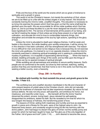 Pride and the love of the world are the snares which are so great a hindrance to
spirituality and a growth in grace.
This world is not the Christian's heaven, but merely the workshop of God, where
we are to be fitted up to unite with the sinless angels in a holy heaven. We should be
constantly training the mind to noble, unselfish thoughts. This education is necessary to
so bring into exercise the powers which God has given us that His name shall best be
glorified upon the earth. We are accountable for all the noble qualities which God has
given us, and to put these faculties to a use He never designed we should is showing
base ingratitude to Him. The service of God demands all the powers of our being, and
we fail of meeting the design of God unless we bring these powers to a high state of
cultivation, and educate the mind to love to contemplate heavenly things, and
strengthen and ennoble the energies of the soul by right actions, operating to the glory
of God. . . .
Unless the mind is educated to dwell upon religious themes, it will be weak and
feeble in this direction. But while dwelling upon worldly enterprises, it will be strong; for
in this direction it has been cultivated, and has strengthened with exercise. The reason
it is so difficult for men and women to live religious lives is because they do not exercise
the mind unto godliness. It is trained to run in an opposite direction. Unless the mind is
constantly exercised in obtaining spiritual knowledge and in seeking to understand the
mystery of godliness, it is incapable of appreciating eternal things. . . . When the heart is
divided, dwelling principally upon things of the world, and but little upon the things of
God, there can be no special increase of spiritual strength.
While worldling are all earnestness and ambition to secure earthly treasure, God's
people are not conformed to the world, but show by their earnest, watching, waiting
position that they are transformed; that their home is not in this world, but that they are
seeking a better country, even a heavenly.
Chap. 290 - In Humility
Be clothed with humility: for God resisteth the proud, and giveth grace to the
humble. 1 Peter 5:5.
The confiding love and unselfish devotion manifested in the life and character of
John present lessons of untold value to the Christian church. John did not naturally
possess the loveliness of character that his later experience revealed. By nature he had
serious defects. He was not only proud, self-assertive, and ambitious for honor, but
impetuous, and resentful under injury. . . . But beneath all this the divine Teacher
discerned the ardent, sincere, loving heart. Jesus rebuked his self-seeking,
disappointed his ambitions, tested his faith. But He revealed to him that for which his
soul longed--the beauty of holiness, the transforming power of love.
The lessons of Christ, setting forth meekness and humility and love as essential to
growth in grace and a fitness for His work, were of the highest value to John. He
treasured every lesson, and constantly sought to bring his life into harmony with the
divine pattern. John had begun to discern the glory of Christ--not the worldly pomp and
power for which he had been taught to hope, but "the glory as of the only begotten of
the Father, full of grace and truth" (John 1:14). . . . John desired to become like Jesus,
 