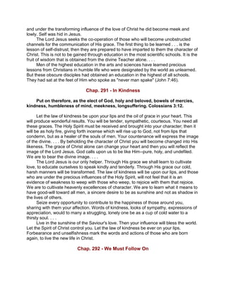 and under the transforming influence of the love of Christ he did become meek and
lowly. Self was hid in Jesus.
The Lord Jesus seeks the co-operation of those who will become unobstructed
channels for the communication of His grace. The first thing to be learned . . . is the
lesson of self-distrust; then they are prepared to have imparted to them the character of
Christ. This is not to be gained through education in the most scientific schools. It is the
fruit of wisdom that is obtained from the divine Teacher alone. . . .
Men of the highest education in the arts and sciences have learned precious
lessons from Christians in humble life who were designated by the world as unlearned.
But these obscure disciples had obtained an education in the highest of all schools.
They had sat at the feet of Him who spoke as "never man spake" (John 7:46).
Chap. 291 - In Kindness
Put on therefore, as the elect of God, holy and beloved, bowels of mercies,
kindness, humbleness of mind, meekness, longsuffering. Colossians 3:12.
Let the law of kindness be upon your lips and the oil of grace in your heart. This
will produce wonderful results. You will be tender, sympathetic, courteous. You need all
these graces. The Holy Spirit must be received and brought into your character; then it
will be as holy fire, giving forth incense which will rise up to God, not from lips that
condemn, but as a healer of the souls of men. Your countenance will express the image
of the divine. . . . By beholding the character of Christ you will become changed into His
likeness. The grace of Christ alone can change your heart and then you will reflect the
image of the Lord Jesus. God calls upon us to be like Him--pure, holy, and undefiled.
We are to bear the divine image. . . .
The Lord Jesus is our only helper. Through His grace we shall learn to cultivate
love, to educate ourselves to speak kindly and tenderly. Through His grace our cold,
harsh manners will be transformed. The law of kindness will be upon our lips, and those
who are under the precious influences of the Holy Spirit, will not feel that it is an
evidence of weakness to weep with those who weep, to rejoice with them that rejoice.
We are to cultivate heavenly excellences of character. We are to learn what it means to
have good-will toward all men, a sincere desire to be as sunshine and not as shadow in
the lives of others.
Seize every opportunity to contribute to the happiness of those around you,
sharing with them your affection. Words of kindness, looks of sympathy, expressions of
appreciation, would to many a struggling, lonely one be as a cup of cold water to a
thirsty soul. . . .
Live in the sunshine of the Saviour's love. Then your influence will bless the world.
Let the Spirit of Christ control you. Let the law of kindness be ever on your lips.
Forbearance and unselfishness mark the words and actions of those who are born
again, to live the new life in Christ.
Chap. 292 - We Must Follow On
 