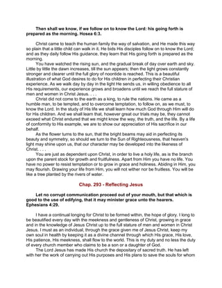 Then shall we know, if we follow on to know the Lord: his going forth is
prepared as the morning. Hosea 6:3.
Christ came to teach the human family the way of salvation, and He made this way
so plain that a little child can walk in it. He bids His disciples follow on to know the Lord;
and as they daily follow His guidance, they learn that His going forth is prepared as the
morning.
You have watched the rising sun, and the gradual break of day over earth and sky.
Little by little the dawn increases, till the sun appears; then the light grows constantly
stronger and clearer until the full glory of noontide is reached. This is a beautiful
illustration of what God desires to do for His children in perfecting their Christian
experience. As we walk day by day in the light He sends us, in willing obedience to all
His requirements, our experience grows and broadens until we reach the full stature of
men and women in Christ Jesus. . . .
Christ did not come to the earth as a king, to rule the nations. He came as a
humble man, to be tempted, and to overcome temptation, to follow on, as we must, to
know the Lord. In the study of His life we shall learn how much God through Him will do
for His children. And we shall learn that, however great our trials may be, they cannot
exceed what Christ endured that we might know the way, the truth, and the life. By a life
of conformity to His example, we are to show our appreciation of His sacrifice in our
behalf.
As the flower turns to the sun, that the bright beams may aid in perfecting its
beauty and symmetry, so should we turn to the Sun of Righteousness, that heaven's
light may shine upon us, that our character may be developed into the likeness of
Christ. . . .
You are just as dependent upon Christ, in order to live a holy life, as is the branch
upon the parent stock for growth and fruitfulness. Apart from Him you have no life. You
have no power to resist temptation or to grow in grace and holiness. Abiding in Him, you
may flourish. Drawing your life from Him, you will not wither nor be fruitless. You will be
like a tree planted by the rivers of water.
Chap. 293 - Reflecting Jesus
Let no corrupt communication proceed out of your mouth, but that which is
good to the use of edifying, that it may minister grace unto the hearers.
Ephesians 4:29.
I have a continual longing for Christ to be formed within, the hope of glory. I long to
be beautified every day with the meekness and gentleness of Christ, growing in grace
and in the knowledge of Jesus Christ up to the full stature of men and women in Christ
Jesus. I must as an individual, through the grace given me of Jesus Christ, keep my
own soul in health by keeping it as a divine channel through which His grace, His love,
His patience, His meekness, shall flow to the world. This is my duty and no less the duty
of every church member who claims to be a son or a daughter of God.
The Lord Jesus has made His church the depositary of sacred truth. He has left
with her the work of carrying out His purposes and His plans to save the souls for whom
 
