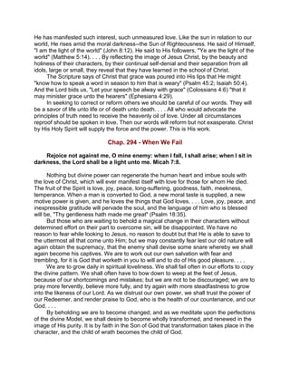 He has manifested such interest, such unmeasured love. Like the sun in relation to our
world, He rises amid the moral darkness--the Sun of Righteousness. He said of Himself,
"I am the light of the world" (John 8:12). He said to His followers, "Ye are the light of the
world" (Matthew 5:14). . . . By reflecting the image of Jesus Christ, by the beauty and
holiness of their characters, by their continual self-denial and their separation from all
idols, large or small, they reveal that they have learned in the school of Christ.
The Scripture says of Christ that grace was poured into His lips that He might
"know how to speak a word in season to him that is weary" (Psalm 45:2; Isaiah 50:4).
And the Lord bids us, "Let your speech be alway with grace" (Colossians 4:6) "that it
may minister grace unto the hearers" (Ephesians 4:29).
In seeking to correct or reform others we should be careful of our words. They will
be a savor of life unto life or of death unto death. . . . All who would advocate the
principles of truth need to receive the heavenly oil of love. Under all circumstances
reproof should be spoken in love. Then our words will reform but not exasperate. Christ
by His Holy Spirit will supply the force and the power. This is His work.
Chap. 294 - When We Fail
Rejoice not against me, O mine enemy: when I fall, I shall arise; when I sit in
darkness, the Lord shall be a light unto me. Micah 7:8.
Nothing but divine power can regenerate the human heart and imbue souls with
the love of Christ, which will ever manifest itself with love for those for whom He died.
The fruit of the Spirit is love, joy, peace, long-suffering, goodness, faith, meekness,
temperance. When a man is converted to God, a new moral taste is supplied, a new
motive power is given, and he loves the things that God loves. . . . Love, joy, peace, and
inexpressible gratitude will pervade the soul, and the language of him who is blessed
will be, "Thy gentleness hath made me great" (Psalm 18:35).
But those who are waiting to behold a magical change in their characters without
determined effort on their part to overcome sin, will be disappointed. We have no
reason to fear while looking to Jesus, no reason to doubt but that He is able to save to
the uttermost all that come unto Him; but we may constantly fear lest our old nature will
again obtain the supremacy, that the enemy shall devise some snare whereby we shall
again become his captives. We are to work out our own salvation with fear and
trembling, for it is God that worketh in you to will and to do of His good pleasure. . . .
We are to grow daily in spiritual loveliness. We shall fail often in our efforts to copy
the divine pattern. We shall often have to bow down to weep at the feet of Jesus,
because of our shortcomings and mistakes; but we are not to be discouraged; we are to
pray more fervently, believe more fully, and try again with more steadfastness to grow
into the likeness of our Lord. As we distrust our own power, we shall trust the power of
our Redeemer, and render praise to God, who is the health of our countenance, and our
God. . . .
By beholding we are to become changed; and as we meditate upon the perfections
of the divine Model, we shall desire to become wholly transformed, and renewed in the
image of His purity. It is by faith in the Son of God that transformation takes place in the
character, and the child of wrath becomes the child of God.
 