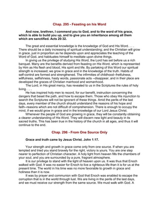 Chap. 295 - Feasting on his Word
And now, brethren, I commend you to God, and to the word of his grace,
which is able to build you up, and to give you an inheritance among all them
which are sanctified. Acts 20:32.
The great and essential knowledge is the knowledge of God and His Word. . . .
There should be a daily increasing of spiritual understanding; and the Christian will grow
in grace, just in proportion as he depends upon and appreciates the teaching of the
Word of God, and habituates himself to meditate upon divine things.
In giving us the privilege of studying His Word, the Lord has set before us a rich
banquet. Many are the benefits derived from feasting on His Word, which is represented
by Him as His flesh and blood, His spirit and life. By partaking of this Word our spiritual
strength is increased; we grow in grace and in the knowledge of the truth. Habits of
self-control are formed and strengthened. The infirmities of childhood--fretfulness,
willfulness, selfishness, hasty words, passionate acts --disappear, and in their place are
developed the graces of Christian manhood and womanhood.
The Lord, in His great mercy, has revealed to us in the Scriptures the rules of holy
living. . . .
He has inspired holy men to record, for our benefit, instruction concerning the
dangers that beset the path, and how to escape them. Those who obey His injunction to
search the Scriptures will not be ignorant of these things. Amid the perils of the last
days, every member of the church should understand the reasons of his hope and
faith--reasons which are not difficult of comprehension. There is enough to occupy the
mind, if we would grow in grace and in the knowledge of our Lord Jesus Christ.
Whenever the people of God are growing in grace, they will be constantly obtaining
a clearer understanding of His Word. They will discern new light and beauty in its
sacred truths. This has been true in the history of the church in all ages, and thus it will
continue to the end.
Chap. 296 - From One Source Only
Grace and truth came by Jesus Christ. John 1:17.
Your strength and growth in grace come only from one source. If when you are
tempted and tried you stand bravely for the right, victory is yours. You are one step
nearer to perfection of Christian character. A holy light from heaven fills the chambers of
your soul, and you are surrounded by a pure, fragrant atmosphere.
It is our privilege to stand with the light of heaven upon us. It was thus that Enoch
walked with God. It was no easier for Enoch to live a righteous life than it is for us at the
present time. The world in his time was no more favorable to growth in grace and
holiness than it is now.
It was by prayer and communion with God that Enoch was enabled to escape the
corruption that is in the world through lust. We are living in the perils of the last days,
and we must receive our strength from the same source. We must walk with God. A
 