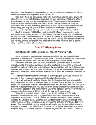 separation from the world is required of us, for we cannot remain free from its pollution
unless we follow the example of the faithful Enoch. . . .
How many there are as weak as water who might have a never-failing source of
strength. Heaven is ready to impart to us, that we may be mighty in God, and attain to
the full stature of men and women in Christ Jesus. What increase of spiritual power
have you gained during the last year? Who among us have gained one precious
attainment after another, until envy, pride, malice, jealousy, and selfishness have been
swept away, and only the graces of the Spirit remain--meekness, forbearance,
gentleness, charity? God will help us if we take hold of the help He has provided.
No other creature that God has made is capable of such improvement, such
refinement, such nobility as man. . . . Man cannot conceive what he may be and what
he may become. Through the grace of Christ he is capable of constant mental progress.
Let the light of truth shine into his mind and the love of God be shed abroad in his heart
and he may, through the grace Christ has died to impart to him, be a man of power--a
child of earth but an heir of immortality.
Chap. 297 - Helping Others
He that watereth shall be watered also himself. Proverbs 11:25.
Christ presents to us who are athirst the water of life, that we may drink freely;
when we do this we have Christ within us as a well of water springing up into everlasting
life. Then our words are full of moisture. We are prepared to water others.
No sooner does one come to Christ, than there is born in his heart a desire to
make known to others what a precious friend he has found in Jesus; the saving and
sanctifying truth cannot be shut up in his heart. If we are clothed with the righteousness
of Christ, and are filled with the joy of His indwelling Spirit, we shall not be able to hold
our peace. If we have tasted and seen that the Lord is good, we shall have something to
tell. . . .
And the effort to bless others will react in blessings upon ourselves. This was the
purpose of God in giving us a part to act in the plan of redemption. . . .
If you will go to work as Christ designs that His disciples shall, and win souls for
Him, you will feel the need of a deeper experience and a greater knowledge in divine
things, and will hunger and thirst after righteousness. You will plead with God, and your
faith will be strengthened, and your soul will drink deeper drafts at the well of salvation.
Encountering opposition and trials will drive you to the Bible and prayer. You will grow in
grace and the knowledge of Christ, and will develop a rich experience.
The spirit of unselfish labor for others gives depth, stability, and Christlike
loveliness to the character, and brings peace and happiness to its possessor. The
aspirations are elevated. There is no room for sloth or selfishness. Those who thus
exercise the Christian graces will grow, and will become strong to work for God. They
will have clear spiritual perceptions, a steady, growing faith, and an increased power in
prayer. The Spirit of God, moving upon their spirit, calls forth the sacred harmonies of
the soul, in answer to the divine touch. Those who thus devote themselves to unselfish
effort for the good of others, are most surely working out their own salvation. The only
 