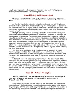 way to grow in grace is . . . to engage, to the extent of our ability, in helping and
blessing those who need the help we can give them.
Chap. 298 - Spiritual Exercise a Must
Watch ye, stand fast in the faith, quit you like men, be strong. 1 Corinthians
16:13.
An elevated standard is presented before the youth, and God is inviting them to
come into real service for Him. True-hearted young men who delight to be learners in
the school of Christ, can do a great work for the Master, if they will only give heed to the
command of the Captain as it sounds down along the lines to our time, "Quit you like
men, be strong."
Strength comes by exercise. All who put to use the ability which God has given
them will have increased ability to devote to His service. Those who do nothing in the
cause of God will fail to grow in grace and in the knowledge of the truth. A man who
would lie down and refuse to exercise his limbs would soon lose all power to use them.
Thus the Christian who will not exercise his God-given powers not only fails to grow up
into Christ, but he loses the strength which he already has; he becomes a spiritual
paralytic. It is those who, with love for God and their fellow men, are striving to help
others that become established, strengthened, settled, in the truth. The true Christian
works for God, not from impulse, but from principle; not for a day or a month, but during
the entire period of life.
This world is not a parade ground, but a battlefield. All are called to endure
hardness, as good soldiers. They are to be strong and quit themselves like men. . . .
The true test of character is found in the willingness to bear burdens, to take the hard
place, to do the work that needs to be done, though it bring no earthly recognition or
reward.
O that each one would place a proper estimate upon the capabilities that have
been given him of God! Through Christ you may climb the ladder of progress, and bring
every power under the control of Jesus. . . . In your own strength you can do nothing;
but in the grace of Jesus Christ, you can employ your powers in such a way as to bring
the greatest good to your own soul, and the greatest blessing to the souls of others. Lay
hold of Jesus, and you will diligently work the works of Christ, and will finally receive the
eternal reward.
Chap. 299 - A Divine Prescription
That the name of our Lord Jesus Christ may be glorified in you, and ye in
him, according to the grace of our God and the Lord Jesus Christ. 2
Thessalonians 1:12.
Many are longing to grow in grace; they pray over the matter, and are surprised
that their prayers are not answered. The Master has given them a work to do whereby
they shall grow. Of what value is it to pray when there is need of work? The question is,
Are they seeking to save souls for whom Christ died? Spiritual growth depends upon
 
