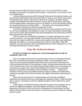 giving to others the light that God has given to you. You are to put forth your best
thoughts in active labor to do good, and only good, in your family, in your church, and in
your neighborhood.
In place of growing anxious with the thought that you are not growing in grace, just
do every duty that presents itself, carry the burden of souls on your heart, and by every
conceivable means seek to save the lost. Be kind, be courteous, be pitiful; speak in
humility of the blessed hope; talk of the love of Jesus; tell of His goodness, His mercy,
and His righteousness; and cease to worry as to whether or not you are growing. Plants
do not grow through any conscious effort. . . . The plant is not in continual worriment
about its growth; it just grows under the supervision of God.
If we will consecrate heart and mind to the service of God, doing the work He has
for us to do and walking in the footsteps of Jesus, our hearts will become sacred harps,
every chord of which will send forth praise and thanksgiving to the Lamb sent by God to
take away the sins of the world. . . .
The Lord Jesus is our strength and happiness, the great storehouse from which,
on every occasion, men may draw strength. As we study Him, talk of Him, become
more and more able to behold Him--as we avail ourselves of His grace and receive the
blessings He proffers us, we have something with which to help others. Filled with
gratitude, we communicate to others the blessings that have been freely given us. Thus
receiving and imparting, we grow in grace.
Chap. 300 - No Place for Idleness
He that is not with me is against me: and he that gathereth not with me
scattereth. Luke 11:23.
How is our light to shine forth to the world unless it be by our consistent Christian
life? How is the world to know that we belong to Christ, if we do nothing for Him? . . .
There is no neutral ground between those who work to the utmost of their ability for
Christ and those who work for the adversary of souls. Everyone who stands as an idler
in the vineyard of the Lord is not merely doing nothing himself, but he is a hindrance to
those who are trying to work. Satan finds employment for all who are not earnestly
striving to secure their own salvation and the salvation of others. . . . Whenever a
Christian is off his guard, this powerful adversary makes a sudden and violent attack.
Unless the members of the church are active and vigilant, they will be overcome by his
devices.
Many who should stand firm for righteousness and truth have manifested
weakness and indecision that have encouraged the assaults of Satan. Those who fail to
grow in grace, not seeking to reach the highest standard in divine attainments, will be
overcome. . . .
In this season of conflict and trial we need all the support and consolation we can
derive from righteous principles, from fixed religious convictions, from the abiding
assurance of the love of Christ, and from a rich experience in divine things. We shall
attain to the full stature of men and women in Christ Jesus only as the result of a steady
growth in grace.
 