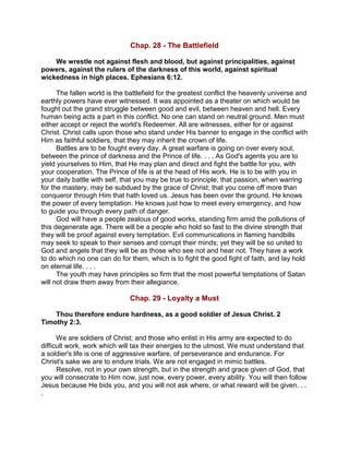 Chap. 28 - The Battlefield
We wrestle not against flesh and blood, but against principalities, against
powers, against the rulers of the darkness of this world, against spiritual
wickedness in high places. Ephesians 6:12.
The fallen world is the battlefield for the greatest conflict the heavenly universe and
earthly powers have ever witnessed. It was appointed as a theater on which would be
fought out the grand struggle between good and evil, between heaven and hell. Every
human being acts a part in this conflict. No one can stand on neutral ground. Men must
either accept or reject the world's Redeemer. All are witnesses, either for or against
Christ. Christ calls upon those who stand under His banner to engage in the conflict with
Him as faithful soldiers, that they may inherit the crown of life.
Battles are to be fought every day. A great warfare is going on over every soul,
between the prince of darkness and the Prince of life. . . . As God's agents you are to
yield yourselves to Him, that He may plan and direct and fight the battle for you, with
your cooperation. The Prince of life is at the head of His work. He is to be with you in
your daily battle with self, that you may be true to principle; that passion, when warring
for the mastery, may be subdued by the grace of Christ; that you come off more than
conqueror through Him that hath loved us. Jesus has been over the ground. He knows
the power of every temptation. He knows just how to meet every emergency, and how
to guide you through every path of danger.
God will have a people zealous of good works, standing firm amid the pollutions of
this degenerate age. There will be a people who hold so fast to the divine strength that
they will be proof against every temptation. Evil communications in flaming handbills
may seek to speak to their senses and corrupt their minds; yet they will be so united to
God and angels that they will be as those who see not and hear not. They have a work
to do which no one can do for them, which is to fight the good fight of faith, and lay hold
on eternal life. . . .
The youth may have principles so firm that the most powerful temptations of Satan
will not draw them away from their allegiance.
Chap. 29 - Loyalty a Must
Thou therefore endure hardness, as a good soldier of Jesus Christ. 2
Timothy 2:3.
We are soldiers of Christ; and those who enlist in His army are expected to do
difficult work, work which will tax their energies to the utmost. We must understand that
a soldier's life is one of aggressive warfare, of perseverance and endurance. For
Christ's sake we are to endure trials. We are not engaged in mimic battles.
Resolve, not in your own strength, but in the strength and grace given of God, that
you will consecrate to Him now, just now, every power, every ability. You will then follow
Jesus because He bids you, and you will not ask where, or what reward will be given. . .
.
 
