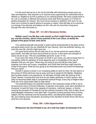 It is the work that we do or do not do that tells with tremendous power upon our
lives and destinies. God requires us to improve every opportunity for usefulness that is
offered us. Neglect to do this is perilous to our spiritual growth. We have a great work to
do. Let us not pass in idleness the precious hours that God has given us in which to
perfect characters for heaven. We must not be inactive or slothful in this work, for we
have not a moment to spend without a purpose or object. God will help us to overcome
our wrongs if we will pray and believe on Him. We can be more than conquerors
through Him who has loved us.
Chap. 301 - In Life's Necessary Duties
Neither count I my life dear unto myself, so that I might finish my course with
joy, and the ministry, which I have received of the Lord Jesus, to testify the
gospel of the grace of God. Acts 20:24.
Your spiritual strength and growth in grace will be proportionate to the labor of love
and good works which you do cheerfully for your Saviour, who has withheld nothing, not
even His own life, that He might save you. . . .
Our good works alone will not save any of us, but we cannot be saved without
good works. And after we have done all that we can do, in the name and strength of
Jesus we are to say: "We are unprofitable servants" (Luke 17:10).
If you have the riches of the grace of Christ in your heart, you will not keep them to
yourselves while the salvation of souls depends upon a knowledge of the way of
salvation that you can give. These may not come to you and tell you their heart
longings, but many are hungry, unsatisfied, and Christ died that they might have the
riches of His grace. What are you going to do that these souls may share the blessings
that you enjoy? . . .
Growth in grace is shown in an increasing ability to work for God. He who learns in
the school of Christ will know how to pray and how to speak for the Master. Realizing
that he lacks wisdom and experience, he will place himself under the training of the
Great Teacher, knowing that only thus he can obtain perfection in God's service. And
daily he becomes better able to comprehend spiritual things. Every day of diligent labor
finds him at its close better fitted to help others.
The essential lesson of contented industry in the necessary duties of life is yet to
be learned by many of Christ's followers. It requires more grace, more stern discipline of
character, to work for God in the capacity of mechanic, merchant, lawyer, or farmer,
carrying the precepts of Christianity into the ordinary business of life, than to labor as an
acknowledged missionary in the open field. It requires a strong spiritual nerve to bring
religion into the workshop and the business office, sanctifying the details of everyday
life, and ordering every transaction according to the standard of God's Word. But this is
what the Lord requires.
Chap. 302 - Little Opportunities
Whatsoever thy hand findeth to do, do it with thy might. Ecclesiastes 9:10.
 
