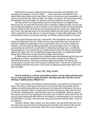Nothing will so arouse a self-sacrificing zeal and broaden and strengthen the
character as to engage in work for others. . . . None need wait until called to some
distant field before beginning to help others. Doors of service are open everywhere. All
around us are those who need our help. The widow, the orphan, the sick and the dying,
the heartsick, the discouraged, the ignorant, and the outcast are on every hand.
We should feel it our special duty to work for those living in our neighborhood.
Study how you can best help those who take no interest in religious things. As you visit
your friends and neighbors, show an interest in their spiritual as well as in their temporal
welfare. Speak to them of Christ as a sin-pardoning Saviour. Invite your neighbors to
your home, and read with them from the precious Bible and from books that explain its
truths. Invite them to unite with you in song and prayer. In these little gatherings, Christ
Himself will be present, as He has promised, and hearts will be touched by His grace. . .
.
Many regret that they are living a narrow life. They themselves can make their life
broad and influential if they will. Those who love Jesus with heart and mind and soul,
and their neighbor as themselves, have a wide field in which to use their ability and
influence. Let none pass by little opportunities, to look for larger work. You might do
successfully the small work, but fail utterly in attempting the larger work, and fall into
discouragement. It is by doing with your might what you find to do that you will develop
aptitude for larger work. It is by slighting the daily opportunities, by neglecting the little
things right at hand, that so many become fruitless and withered. . . .
In fields where the conditions are so objectionable and disheartening that many are
unwilling to go to them, remarkable changes have been wrought by the efforts of
self-sacrificing workers. Patiently and perseveringly they labored, not relying upon
human power, but upon God, and His grace sustained them. The amount of good thus
accomplished will never be known in this world, but blessed results will be seen in the
great hereafter.
Chap. 303 - Why Trials?
And he shall sit as a refiner and purifier of silver: and he shall purify the sons
of Levi, and purge them as gold and silver, that they may offer unto the Lord an
offering in righteousness. Malachi 3:3.
Here is the process, the refining, purifying process, to be carried on by the Lord of
hosts. The work is most trying to the soul, but it is only through this process that the
rubbish and defiling impurities can be removed. Our trials are all necessary to bring us
close to our heavenly Father, in obedience to His will, that we may offer unto the Lord
an offering in righteousness. God has given each of us capabilities, talents to improve.
We need a new and living experience in the divine life, in order to do the will of God. No
amount of past experience will suffice for the present, or will strengthen us to overcome
the difficulties in our path. We must have new grace and fresh strength daily in order to
be victorious. . . .
Abraham, Moses, Elijah, Daniel, and many others, were all sorely tried, but not in
the same way. Everyone has his individual tests and trials in the drama of life, but the
very same trial seldom comes twice. Each has his own experience, peculiar in its
 