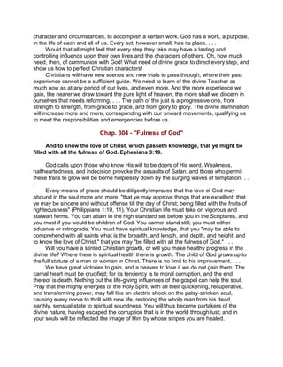 character and circumstances, to accomplish a certain work. God has a work, a purpose,
in the life of each and all of us. Every act, however small, has its place. . . .
Would that all might feel that every step they take may have a lasting and
controlling influence upon their own lives and the characters of others. Oh, how much
need, then, of communion with God! What need of divine grace to direct every step, and
show us how to perfect Christian characters!
Christians will have new scenes and new trials to pass through, where their past
experience cannot be a sufficient guide. We need to learn of the divine Teacher as
much now as at any period of our lives, and even more. And the more experience we
gain, the nearer we draw toward the pure light of heaven, the more shall we discern in
ourselves that needs reforming. . . . The path of the just is a progressive one, from
strength to strength, from grace to grace, and from glory to glory. The divine illumination
will increase more and more, corresponding with our onward movements, qualifying us
to meet the responsibilities and emergencies before us.
Chap. 304 - "Fulness of God"
And to know the love of Christ, which passeth knowledge, that ye might be
filled with all the fulness of God. Ephesians 3:19.
God calls upon those who know His will to be doers of His word. Weakness,
halfheartedness, and indecision provoke the assaults of Satan; and those who permit
these traits to grow will be borne helplessly down by the surging waves of temptation. . .
.
Every means of grace should be diligently improved that the love of God may
abound in the soul more and more, "that ye may approve things that are excellent; that
ye may be sincere and without offense till the day of Christ; being filled with the fruits of
righteousness" (Philippians 1:10, 11). Your Christian life must take on vigorous and
stalwart forms. You can attain to the high standard set before you in the Scriptures, and
you must if you would be children of God. You cannot stand still; you must either
advance or retrograde. You must have spiritual knowledge, that you "may be able to
comprehend with all saints what is the breadth, and length, and depth, and height; and
to know the love of Christ," that you may "be filled with all the fulness of God." . . .
Will you have a stinted Christian growth, or will you make healthy progress in the
divine life? Where there is spiritual health there is growth. The child of God grows up to
the full stature of a man or woman in Christ. There is no limit to his improvement. . . .
We have great victories to gain, and a heaven to lose if we do not gain them. The
carnal heart must be crucified; for its tendency is to moral corruption, and the end
thereof is death. Nothing but the life-giving influences of the gospel can help the soul.
Pray that the mighty energies of the Holy Spirit, with all their quickening, recuperative,
and transforming power, may fall like an electric shock on the palsy-stricken soul,
causing every nerve to thrill with new life, restoring the whole man from his dead,
earthly, sensual state to spiritual soundness. You will thus become partakers of the
divine nature, having escaped the corruption that is in the world through lust; and in
your souls will be reflected the image of Him by whose stripes you are healed.
 