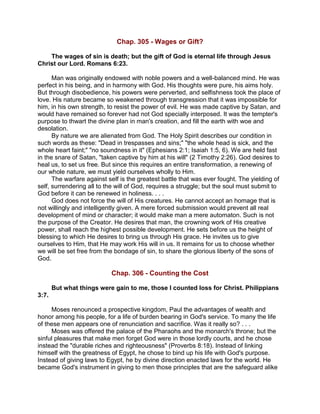 Chap. 305 - Wages or Gift?
The wages of sin is death; but the gift of God is eternal life through Jesus
Christ our Lord. Romans 6:23.
Man was originally endowed with noble powers and a well-balanced mind. He was
perfect in his being, and in harmony with God. His thoughts were pure, his aims holy.
But through disobedience, his powers were perverted, and selfishness took the place of
love. His nature became so weakened through transgression that it was impossible for
him, in his own strength, to resist the power of evil. He was made captive by Satan, and
would have remained so forever had not God specially interposed. It was the tempter's
purpose to thwart the divine plan in man's creation, and fill the earth with woe and
desolation.
By nature we are alienated from God. The Holy Spirit describes our condition in
such words as these: "Dead in trespasses and sins;" "the whole head is sick, and the
whole heart faint;" "no soundness in it" (Ephesians 2:1; Isaiah 1:5, 6). We are held fast
in the snare of Satan, "taken captive by him at his will" (2 Timothy 2:26). God desires to
heal us, to set us free. But since this requires an entire transformation, a renewing of
our whole nature, we must yield ourselves wholly to Him.
The warfare against self is the greatest battle that was ever fought. The yielding of
self, surrendering all to the will of God, requires a struggle; but the soul must submit to
God before it can be renewed in holiness. . . .
God does not force the will of His creatures. He cannot accept an homage that is
not willingly and intelligently given. A mere forced submission would prevent all real
development of mind or character; it would make man a mere automaton. Such is not
the purpose of the Creator. He desires that man, the crowning work of His creative
power, shall reach the highest possible development. He sets before us the height of
blessing to which He desires to bring us through His grace. He invites us to give
ourselves to Him, that He may work His will in us. It remains for us to choose whether
we will be set free from the bondage of sin, to share the glorious liberty of the sons of
God.
Chap. 306 - Counting the Cost
But what things were gain to me, those I counted loss for Christ. Philippians
3:7.
Moses renounced a prospective kingdom, Paul the advantages of wealth and
honor among his people, for a life of burden bearing in God's service. To many the life
of these men appears one of renunciation and sacrifice. Was it really so? . . .
Moses was offered the palace of the Pharaohs and the monarch's throne; but the
sinful pleasures that make men forget God were in those lordly courts, and he chose
instead the "durable riches and righteousness" (Proverbs 8:18). Instead of linking
himself with the greatness of Egypt, he chose to bind up his life with God's purpose.
Instead of giving laws to Egypt, he by divine direction enacted laws for the world. He
became God's instrument in giving to men those principles that are the safeguard alike
 