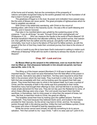 of the home and of society, that are the cornerstone of the prosperity of
nations--principles recognized today by the world's greatest men as the foundation of all
that is best in human governments.
The greatness of Egypt is in the dust. Its power and civilization have passed away.
But the work of Moses can never perish. The great principles of righteousness which he
lived to establish are eternal. . . .
With Christ in the wilderness wandering, with Christ on the mount of
transfiguration, with Christ in the heavenly courts --his was a life on earth blessing and
blessed, and in heaven honored.
Paul also in his manifold labors was upheld by the sustaining power of His
presence. "I can do all things," he said, "through Christ which strengtheneth me"
(Philippians 4:13). . . . Who can measure the results to the world of Paul's lifework? Of
all those beneficent influences that alleviate suffering, that comfort sorrow, that restrain
evil, that uplift life from the selfish and the sensual, and glorify it with the hope of
immortality, how much is due to the labors of Paul and his fellow workers, as with the
gospel of the Son of God they made their unnoticed journey from Asia to the shores of
Europe?
What is it worth to any life to have been God's instrument in setting in motion such
influences of blessing? What will it be worth in eternity to witness the results of such a
lifework?
Chap. 307 - Look and Live
As Moses lifted up the serpent in the wilderness, even so must the Son of
man be lifted up: that whosoever believeth in him should not perish, but have
eternal life. John 3:14, 15.
The lifting up of the brazen serpent [Numbers 21:4-9] was to teach Israel an
important lesson. They could not save themselves from the fatal effect of the poison in
their wounds. God alone was able to heal them. Yet they were required to show their
faith in the provision which He had made. They must look in order to live. It was their
faith that was acceptable with God, and by looking upon the serpent their faith was
shown. They knew that there was no virtue in the serpent itself, but it was a symbol of
Christ; and the necessity of faith in His merits was thus presented to their minds.
Heretofore many had brought their offerings to God, and had felt that in so doing they
made ample atonement for their sins. They did not rely upon the Redeemer to come, of
whom these offerings were only a type. The Lord would now teach them that their
sacrifices, in themselves, had no more power or virtue than the serpent of brass, but
were, like that, to lead their minds to Christ, the great sin offering. . . .
The Israelites saved their lives by looking upon the uplifted serpent. That look
implied faith. They lived because they believed God's word, and trusted in the means
provided for their recovery. So the sinner may look to Christ, and live. He receives
pardon through faith in the atoning sacrifice. Unlike the inert and lifeless symbol, Christ
has power and virtue in Himself to heal the repenting sinner.
While the sinner cannot save himself, he still has something to do to secure
salvation. "Him that cometh to me," says Christ, "I will in no wise cast out" (John 6:37).
 
