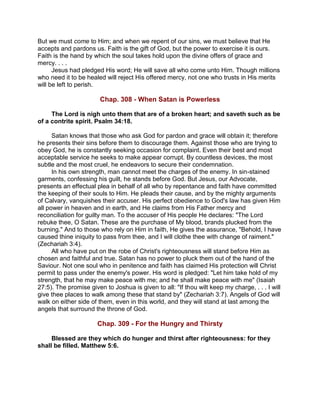 But we must come to Him; and when we repent of our sins, we must believe that He
accepts and pardons us. Faith is the gift of God, but the power to exercise it is ours.
Faith is the hand by which the soul takes hold upon the divine offers of grace and
mercy. . . .
Jesus had pledged His word; He will save all who come unto Him. Though millions
who need it to be healed will reject His offered mercy, not one who trusts in His merits
will be left to perish.
Chap. 308 - When Satan is Powerless
The Lord is nigh unto them that are of a broken heart; and saveth such as be
of a contrite spirit. Psalm 34:18.
Satan knows that those who ask God for pardon and grace will obtain it; therefore
he presents their sins before them to discourage them. Against those who are trying to
obey God, he is constantly seeking occasion for complaint. Even their best and most
acceptable service he seeks to make appear corrupt. By countless devices, the most
subtle and the most cruel, he endeavors to secure their condemnation.
In his own strength, man cannot meet the charges of the enemy. In sin-stained
garments, confessing his guilt, he stands before God. But Jesus, our Advocate,
presents an effectual plea in behalf of all who by repentance and faith have committed
the keeping of their souls to Him. He pleads their cause, and by the mighty arguments
of Calvary, vanquishes their accuser. His perfect obedience to God's law has given Him
all power in heaven and in earth, and He claims from His Father mercy and
reconciliation for guilty man. To the accuser of His people He declares: "The Lord
rebuke thee, O Satan. These are the purchase of My blood, brands plucked from the
burning." And to those who rely on Him in faith, He gives the assurance, "Behold, I have
caused thine iniquity to pass from thee, and I will clothe thee with change of raiment."
(Zechariah 3:4).
All who have put on the robe of Christ's righteousness will stand before Him as
chosen and faithful and true. Satan has no power to pluck them out of the hand of the
Saviour. Not one soul who in penitence and faith has claimed His protection will Christ
permit to pass under the enemy's power. His word is pledged: "Let him take hold of my
strength, that he may make peace with me; and he shall make peace with me" (Isaiah
27:5). The promise given to Joshua is given to all: "If thou wilt keep my charge, . . . I will
give thee places to walk among these that stand by" (Zechariah 3:7). Angels of God will
walk on either side of them, even in this world, and they will stand at last among the
angels that surround the throne of God.
Chap. 309 - For the Hungry and Thirsty
Blessed are they which do hunger and thirst after righteousness: for they
shall be filled. Matthew 5:6.
 