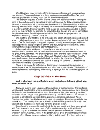 Would that you could conceive of the rich supplies of grace and power awaiting
your demand. Those who hunger and thirst for righteousness will be filled. We must
exercise greater faith in calling upon God for all needed blessings.
The strength acquired in prayer to God, united with individual effort in training the
mind to thoughtfulness and caretaking, prepares the person for daily duties and keeps
the spirit in peace under all circumstances, however trying. The temptations to which we
are daily exposed make prayer a necessity. In order that we may be kept by the power
of God through faith, the desires of the mind should be continually ascending in silent
prayer for help, for light, for strength, for knowledge. But thought and prayer cannot take
the place of earnest, faithful improvement of the time. Work and prayer are both
required in perfecting Christian character.
We must live a twofold life--a life of thought and action, of silent prayer and earnest
work. . . . God requires us to be living epistles, known and read of all men. The soul that
turns to God for its strength, its support, its power, by daily, earnest prayer, will have
noble aspirations, clear perceptions of truth and duty, lofty purposes of action, and a
continual hungering and thirsting after righteousness.
Let us realize the weakness of humanity, and see where man fails in his
self-sufficiency. We shall then be filled with a desire to be just what God desires us to
be--pure, noble, sanctified. We shall hunger and thirst after the righteousness of Christ.
To be like God will be the one desire of the soul. This is the desire that filled Enoch's
heart. And we read that he walked with God. He studied the character of God to a
purpose. He did not mark out his own course, or set up his own will. . . . He strove to
conform himself to the divine likeness.
There is no excuse for defection or despondency, because all the promises of
heavenly grace are for those who hunger and thirst after righteousness. The intensity of
desire represented by hungering and thirsting is a pledge that the coveted supply will be
given.
Chap. 310 - With All Your Heart
And ye shall seek me, and find me, when ye shall search for me with all your
heart. Jeremiah 29:13.
Many are leaning upon a supposed hope without a true foundation. The fountain is
not cleansed, therefore the streams proceeding from that fountain are not pure. Cleanse
the fountain, and the streams will be pure. If the heart is right, your words, your dress,
your acts, will all be right. True godliness is lacking. I would not dishonor my Master so
much as to admit that a careless, trifling, prayerless person is a Christian. No; a
Christian has victory over his besetments, over his passions. There is a remedy for the
sin-sick soul. That remedy is in Jesus. Precious Saviour! His grace is sufficient for the
weakest; and the strongest must also have His grace or perish.
I saw how this grace could be obtained. Go to your closet, and there alone plead
with God: "Create in me a clean heart, O God; and renew a right spirit within me"
(Psalm 51:10). Be in earnest, be sincere. Fervent prayer availeth much. Jacoblike,
wrestle in prayer. Agonize. Jesus, in the garden, sweat great drops of blood; you must
make an effort. Do not leave your closet until you feel strong in God; then watch, and
 