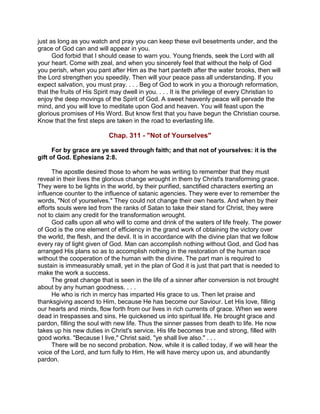 just as long as you watch and pray you can keep these evil besetments under, and the
grace of God can and will appear in you.
God forbid that I should cease to warn you. Young friends, seek the Lord with all
your heart. Come with zeal, and when you sincerely feel that without the help of God
you perish, when you pant after Him as the hart panteth after the water brooks, then will
the Lord strengthen you speedily. Then will your peace pass all understanding. If you
expect salvation, you must pray. . . . Beg of God to work in you a thorough reformation,
that the fruits of His Spirit may dwell in you. . . . It is the privilege of every Christian to
enjoy the deep movings of the Spirit of God. A sweet heavenly peace will pervade the
mind, and you will love to meditate upon God and heaven. You will feast upon the
glorious promises of His Word. But know first that you have begun the Christian course.
Know that the first steps are taken in the road to everlasting life.
Chap. 311 - "Not of Yourselves"
For by grace are ye saved through faith; and that not of yourselves: it is the
gift of God. Ephesians 2:8.
The apostle desired those to whom he was writing to remember that they must
reveal in their lives the glorious change wrought in them by Christ's transforming grace.
They were to be lights in the world, by their purified, sanctified characters exerting an
influence counter to the influence of satanic agencies. They were ever to remember the
words, "Not of yourselves." They could not change their own hearts. And when by their
efforts souls were led from the ranks of Satan to take their stand for Christ, they were
not to claim any credit for the transformation wrought.
God calls upon all who will to come and drink of the waters of life freely. The power
of God is the one element of efficiency in the grand work of obtaining the victory over
the world, the flesh, and the devil. It is in accordance with the divine plan that we follow
every ray of light given of God. Man can accomplish nothing without God, and God has
arranged His plans so as to accomplish nothing in the restoration of the human race
without the cooperation of the human with the divine. The part man is required to
sustain is immeasurably small, yet in the plan of God it is just that part that is needed to
make the work a success.
The great change that is seen in the life of a sinner after conversion is not brought
about by any human goodness. . . .
He who is rich in mercy has imparted His grace to us. Then let praise and
thanksgiving ascend to Him, because He has become our Saviour. Let His love, filling
our hearts and minds, flow forth from our lives in rich currents of grace. When we were
dead in trespasses and sins, He quickened us into spiritual life. He brought grace and
pardon, filling the soul with new life. Thus the sinner passes from death to life. He now
takes up his new duties in Christ's service. His life becomes true and strong, filled with
good works. "Because I live," Christ said, "ye shall live also." . . .
There will be no second probation. Now, while it is called today, if we will hear the
voice of the Lord, and turn fully to Him, He will have mercy upon us, and abundantly
pardon.
 