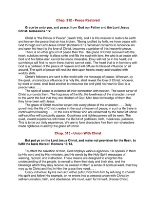 Chap. 312 - Peace Restored
Grace be unto you, and peace, from God our Father and the Lord Jesus
Christ. Colossians 1:2.
Christ is "the Prince of Peace" (Isaiah 9:6), and it is His mission to restore to earth
and heaven the peace that sin has broken. "Being justified by faith, we have peace with
God through our Lord Jesus Christ" (Romans 5:1). Whoever consents to renounce sin
and open his heart to the love of Christ, becomes a partaker of this heavenly peace.
There is no other ground of peace than this. The grace of Christ received into the
heart, subdues enmity; it allays strife and fills the soul with love. He who is at peace with
God and his fellow men cannot be made miserable. Envy will not be in his heart; evil
surmisings will find no room there; hatred cannot exist. The heart that is in harmony with
God is a partaker of the peace of heaven and will diffuse its blessed influence on all
around. The spirit of peace will rest like dew upon hearts weary and troubled with
worldly strife.
Christ's followers are sent to the world with the message of peace. Whoever, by
the quiet, unconscious influence of a holy life, shall reveal the love of Christ; whoever,
by word or deed, shall lead another to renounce sin and yield his heart to God, is a
peacemaker. . . .
The spirit of peace is evidence of their connection with heaven. The sweet savor of
Christ surrounds them. The fragrance of the life, the loveliness of the character, reveal
to the world the fact that they are children of God. Men take knowledge of them that
they have been with Jesus.
The grace of Christ must be woven into every phase of the character. . . . Daily
growth into the life of Christ creates in the soul a heaven of peace; in such a life there is
continual fruit bearing. . . . In the lives of those who are ransomed by the blood of Christ,
self-sacrifice will constantly appear. Goodness and righteousness will be seen. The
quiet, inward experience will make the life full of godliness, faith, meekness, patience.
This is to be our daily experience. We are to form characters free from sin--characters
made righteous in and by the grace of Christ.
Chap. 313 - Union With Christ
But put ye on the Lord Jesus Christ, and make not provision for the flesh, to
fulfil the lusts thereof. Romans 13:14.
To effect the salvation of men, God employs various agencies. He speaks to them
by His word and by His ministers, and He sends by the Holy Spirit messages of
warning, reproof, and instruction. These means are designed to enlighten the
understanding of the people, to reveal to them their duty and their sins, and the
blessings which they may receive; to awaken in them a sense of spiritual want, that they
may go to Christ and find in Him the grace they need. . . .
Every individual, by his own act, either puts Christ from him by refusing to cherish
His spirit and follow His example, or he enters into a personal union with Christ by
self-renunciation, faith, and obedience. We must, each for himself, choose Christ,
 