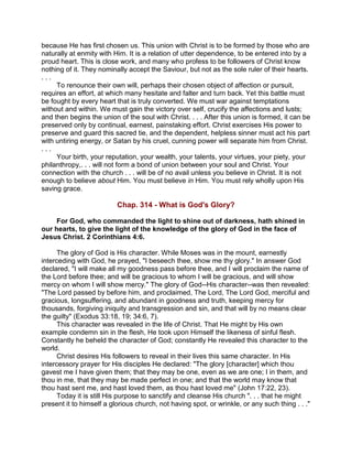 because He has first chosen us. This union with Christ is to be formed by those who are
naturally at enmity with Him. It is a relation of utter dependence, to be entered into by a
proud heart. This is close work, and many who profess to be followers of Christ know
nothing of it. They nominally accept the Saviour, but not as the sole ruler of their hearts.
. . .
To renounce their own will, perhaps their chosen object of affection or pursuit,
requires an effort, at which many hesitate and falter and turn back. Yet this battle must
be fought by every heart that is truly converted. We must war against temptations
without and within. We must gain the victory over self, crucify the affections and lusts;
and then begins the union of the soul with Christ. . . . After this union is formed, it can be
preserved only by continual, earnest, painstaking effort. Christ exercises His power to
preserve and guard this sacred tie, and the dependent, helpless sinner must act his part
with untiring energy, or Satan by his cruel, cunning power will separate him from Christ.
. . .
Your birth, your reputation, your wealth, your talents, your virtues, your piety, your
philanthropy,. . . will not form a bond of union between your soul and Christ. Your
connection with the church . . . will be of no avail unless you believe in Christ. It is not
enough to believe about Him. You must believe in Him. You must rely wholly upon His
saving grace.
Chap. 314 - What is God's Glory?
For God, who commanded the light to shine out of darkness, hath shined in
our hearts, to give the light of the knowledge of the glory of God in the face of
Jesus Christ. 2 Corinthians 4:6.
The glory of God is His character. While Moses was in the mount, earnestly
interceding with God, he prayed, "I beseech thee, show me thy glory." In answer God
declared, "I will make all my goodness pass before thee, and I will proclaim the name of
the Lord before thee; and will be gracious to whom I will be gracious, and will show
mercy on whom I will show mercy." The glory of God--His character--was then revealed:
"The Lord passed by before him, and proclaimed, The Lord, The Lord God, merciful and
gracious, longsuffering, and abundant in goodness and truth, keeping mercy for
thousands, forgiving iniquity and transgression and sin, and that will by no means clear
the guilty" (Exodus 33:18, 19; 34:6, 7).
This character was revealed in the life of Christ. That He might by His own
example condemn sin in the flesh, He took upon Himself the likeness of sinful flesh.
Constantly he beheld the character of God; constantly He revealed this character to the
world.
Christ desires His followers to reveal in their lives this same character. In His
intercessory prayer for His disciples He declared: "The glory [character] which thou
gavest me I have given them; that they may be one, even as we are one; I in them, and
thou in me, that they may be made perfect in one; and that the world may know that
thou hast sent me, and hast loved them, as thou hast loved me" (John 17:22, 23).
Today it is still His purpose to sanctify and cleanse His church ". . . that he might
present it to himself a glorious church, not having spot, or wrinkle, or any such thing . . ."
 