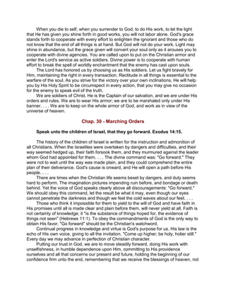 When you die to self, when you surrender to God, to do His work, to let the light
that He has given you shine forth in good works, you will not labor alone. God's grace
stands forth to cooperate with every effort to enlighten the ignorant and those who do
not know that the end of all things is at hand. But God will not do your work. Light may
shine in abundance, but the grace given will convert your soul only as it arouses you to
cooperate with divine agencies. You are called upon to put on the Christian armor and
enter the Lord's service as active soldiers. Divine power is to cooperate with human
effort to break the spell of worldly enchantment that the enemy has cast upon souls.
The Lord has honored us by choosing us as His soldiers. Let us fight bravely for
Him, maintaining the right in every transaction. Rectitude in all things is essential to the
warfare of the soul. As you strive for the victory over your own inclinations, He will help
you by His Holy Spirit to be circumspect in every action, that you may give no occasion
for the enemy to speak evil of the truth.
We are soldiers of Christ. He is the Captain of our salvation, and we are under His
orders and rules. We are to wear His armor; we are to be marshaled only under His
banner. . . . We are to keep on the whole armor of God, and work as in view of the
universe of heaven.
Chap. 30 - Marching Orders
Speak unto the children of Israel, that they go forward. Exodus 14:15.
The history of the children of Israel is written for the instruction and admonition of
all Christians. When the Israelites were overtaken by dangers and difficulties, and their
way seemed hedged up, their faith forsook them, and they murmured against the leader
whom God had appointed for them. . . . The divine command was: "Go forward." They
were not to wait until the way was made plain, and they could comprehend the entire
plan of their deliverance. God's cause is onward, and He will open a path before His
people. . . .
There are times when the Christian life seems beset by dangers, and duty seems
hard to perform. The imagination pictures impending ruin before, and bondage or death
behind. Yet the voice of God speaks clearly above all discouragements: "Go forward."
We should obey this command, let the result be what it may, even though our eyes
cannot penetrate the darkness and though we feel the cold waves about our feet. . . .
Those who think it impossible for them to yield to the will of God and have faith in
His promises until all is made clear and plain before them, will never yield at all. Faith is
not certainty of knowledge; it "is the substance of things hoped for, the evidence of
things not seen" (Hebrews 11:1). To obey the commandments of God is the only way to
obtain His favor. "Go forward" should be the Christian's watchword.
Continual progress in knowledge and virtue is God's purpose for us. His law is the
echo of His own voice, giving to all the invitation, "Come up higher; be holy, holier still."
Every day we may advance in perfection of Christian character.
Putting our trust in God, we are to move steadily forward, doing His work with
unselfishness, in humble dependence upon Him, committing to His providence
ourselves and all that concerns our present and future, holding the beginning of our
confidence firm unto the end, remembering that we receive the blessings of heaven, not
 