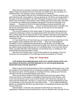 When the truth is received, it will work radical changes in life and character; for
religion means the abiding of Christ in the heart, and where He is, the soul goes on in
spiritual activity, ever growing in grace, ever going on to perfection. . . .
It is no real evidence that you are a Christian because your emotion is stirred, your
spirit stirred by truth; the question is, Are you growing up into Christ, your living head? Is
the grace of Christ manifested in your life? God gives His grace to men, that they may
desire more of His grace. God's grace is ever working upon the human heart, and when
it is received, the evidence of its reception will appear in the life and character of its
recipient. . . . The grace of Christ in the heart will always promote spiritual life, and
spiritual advancement will be made. . . . We do not see the plants grow in the field, and
yet we are assured that they do grow, and may we not know of our own spiritual
strength and growth? . . .
The sum and substance of the whole matter of Christian grace and experience is
contained in believing on Christ, in knowing God and His Son whom He has sent. But
here is where many fail, for they lack faith in God. Instead of desiring to be brought into
fellowship with Christ in His self-denial and humiliation, they are ever seeking for the
supremacy of self. . . .
O, if you loved Him as He has loved you, you would not shun an experience in the
dark chapters of the suffering of the Son of God! . . . When we contemplate the
humiliation of Christ, beholding His self-denial and self-sacrifice, we are filled with
amazement at the manifestation of divine love for guilty man. When for Christ's sake we
are called to pass through trials that are of a humiliating nature, if we have the mind of
Christ, we shall suffer them with meekness, not resenting injury, or resisting evil. We
shall manifest the spirit that dwelt in Christ. . . .
We are to bear Christ's yoke, to work as He worked for the salvation of the lost;
and those who are partakers of His sufferings will also be partakers of His glory.
Chap. 317 - Praise God!
I will mention the lovingkindnesses of the Lord, and the praises of the Lord,
according to all that the Lord hath bestowed on us, and the great goodness
toward the house of Israel. Isaiah 63:7.
When a sense of the loving-kindness of God is constantly refreshing the soul, it will
be revealed in the countenance by an expression of peace and joy. It will be manifest in
the words and works. And the generous, holy Spirit of Christ, working upon the heart,
will yield in the life a converting influence upon others. . . .
Have we not reason to talk of God's goodness and to tell of His power? When
friends are kind to us we esteem it a privilege to thank them for their kindness. How
much more should we count it a joy to return thanks to the Friend who has given us
every good and perfect gift. Then let us, in every church, cultivate thanksgiving to God.
Let us educate our lips to praise God in the family circle. . . . Let our gifts and offerings
declare our gratitude for the favors we daily receive. In everything we should show forth
the joy of the Lord. . . .
David declares, "I love the Lord, because he hath heard my voice and my
supplications. Because he hath inclined his ear unto me, therefore will I call upon him as
 