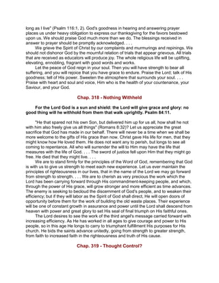 long as I live" (Psalm 116:1, 2). God's goodness in hearing and answering prayer
places us under heavy obligation to express our thanksgiving for the favors bestowed
upon us. We should praise God much more than we do. The blessings received in
answer to prayer should be promptly acknowledged. . . .
We grieve the Spirit of Christ by our complaints and murmurings and repinings. We
should not dishonor God by the mournful relation of trials that appear grievous. All trials
that are received as educators will produce joy. The whole religious life will be uplifting,
elevating, ennobling, fragrant with good words and works.
Let the peace of God reign in your soul. Then you will have strength to bear all
suffering, and you will rejoice that you have grace to endure. Praise the Lord; talk of His
goodness; tell of His power. Sweeten the atmosphere that surrounds your soul. . . .
Praise with heart and soul and voice, Him who is the health of your countenance, your
Saviour, and your God.
Chap. 318 - Nothing Withheld
For the Lord God is a sun and shield: the Lord will give grace and glory: no
good thing will he withhold from them that walk uprightly. Psalm 84:11.
"He that spared not his own Son, but delivered him up for us all, how shall he not
with him also freely give us all things" (Romans 8:32)? Let us appreciate the great
sacrifice that God has made in our behalf. There will never be a time when we shall be
more welcome to the gifts of His grace than now. Christ gave His life for men, that they
might know how He loved them. He does not want any to perish, but longs to see all
coming to repentance. All who will surrender the will to Him may have the life that
measures with the life of God. . . . The sword of justice fell upon Him that they might go
free. He died that they might live. . . .
We are to stand firmly for the principles of the Word of God, remembering that God
is with us to give us strength to meet each new experience. Let us ever maintain the
principles of righteousness in our lives, that in the name of the Lord we may go forward
from strength to strength. . . . We are to cherish as very precious the work which the
Lord has been carrying forward through His commandment-keeping people, and which,
through the power of His grace, will grow stronger and more efficient as time advances.
The enemy is seeking to becloud the discernment of God's people, and to weaken their
efficiency; but if they will labor as the Spirit of God shall direct, He will open doors of
opportunity before them for the work of building the old waste places. Their experience
will be one of constant growth in assurance and power until the Lord shall descend from
heaven with power and great glory to set His seal of final triumph on His faithful ones.
The Lord desires to see the work of the third angel's message carried forward with
increasing efficiency. As He has worked in all ages to give courage and power to His
people, so in this age He longs to carry to triumphant fulfillment His purposes for His
church. He bids the saints advance unitedly, going from strength to greater strength,
from faith to increased faith in the righteousness and truth of His cause.
Chap. 319 - Thought Control?
 