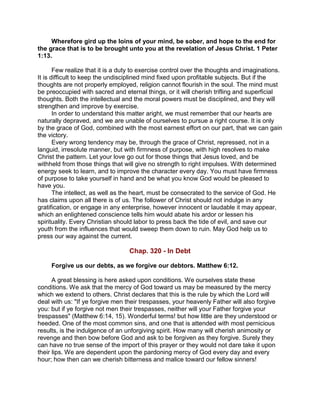 Wherefore gird up the loins of your mind, be sober, and hope to the end for
the grace that is to be brought unto you at the revelation of Jesus Christ. 1 Peter
1:13.
Few realize that it is a duty to exercise control over the thoughts and imaginations.
It is difficult to keep the undisciplined mind fixed upon profitable subjects. But if the
thoughts are not properly employed, religion cannot flourish in the soul. The mind must
be preoccupied with sacred and eternal things, or it will cherish trifling and superficial
thoughts. Both the intellectual and the moral powers must be disciplined, and they will
strengthen and improve by exercise.
In order to understand this matter aright, we must remember that our hearts are
naturally depraved, and we are unable of ourselves to pursue a right course. It is only
by the grace of God, combined with the most earnest effort on our part, that we can gain
the victory.
Every wrong tendency may be, through the grace of Christ, repressed, not in a
languid, irresolute manner, but with firmness of purpose, with high resolves to make
Christ the pattern. Let your love go out for those things that Jesus loved, and be
withheld from those things that will give no strength to right impulses. With determined
energy seek to learn, and to improve the character every day. You must have firmness
of purpose to take yourself in hand and be what you know God would be pleased to
have you.
The intellect, as well as the heart, must be consecrated to the service of God. He
has claims upon all there is of us. The follower of Christ should not indulge in any
gratification, or engage in any enterprise, however innocent or laudable it may appear,
which an enlightened conscience tells him would abate his ardor or lessen his
spirituality. Every Christian should labor to press back the tide of evil, and save our
youth from the influences that would sweep them down to ruin. May God help us to
press our way against the current.
Chap. 320 - In Debt
Forgive us our debts, as we forgive our debtors. Matthew 6:12.
A great blessing is here asked upon conditions. We ourselves state these
conditions. We ask that the mercy of God toward us may be measured by the mercy
which we extend to others. Christ declares that this is the rule by which the Lord will
deal with us: "If ye forgive men their trespasses, your heavenly Father will also forgive
you: but if ye forgive not men their trespasses, neither will your Father forgive your
trespasses" (Matthew 6:14, 15). Wonderful terms! but how little are they understood or
heeded. One of the most common sins, and one that is attended with most pernicious
results, is the indulgence of an unforgiving spirit. How many will cherish animosity or
revenge and then bow before God and ask to be forgiven as they forgive. Surely they
can have no true sense of the import of this prayer or they would not dare take it upon
their lips. We are dependent upon the pardoning mercy of God every day and every
hour; how then can we cherish bitterness and malice toward our fellow sinners!
 