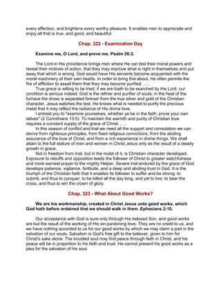 every affection, and brightens every worthy pleasure. It enables men to appreciate and
enjoy all that is true, and good, and beautiful.
Chap. 322 - Examination Day
Examine me, O Lord, and prove me. Psalm 26:2.
The Lord in His providence brings men where He can test their moral powers and
reveal their motives of action, that they may improve what is right in themselves and put
away that which is wrong. God would have His servants become acquainted with the
moral machinery of their own hearts. In order to bring this about, He often permits the
fire of affliction to assail them that they may become purified. . . .
True grace is willing to be tried; if we are loath to be searched by the Lord, our
condition is serious indeed. God is the refiner and purifier of souls; in the heat of the
furnace the dross is separated forever from the true silver and gold of the Christian
character. Jesus watches the test. He knows what is needed to purify the precious
metal that it may reflect the radiance of His divine love.
I entreat you to "examine yourselves, whether ye be in the faith; prove your own
selves" (2 Corinthians 13:5). To maintain the warmth and purity of Christian love
requires a constant supply of the grace of Christ. . . .
In this season of conflict and trial we need all the support and consolation we can
derive from righteous principles, from fixed religious convictions, from the abiding
assurance of the love of Christ, and from a rich experience in divine things. We shall
attain to the full stature of men and women in Christ Jesus only as the result of a steady
growth in grace.
Not in freedom from trial, but in the midst of it, is Christian character developed.
Exposure to rebuffs and opposition leads the follower of Christ to greater watchfulness
and more earnest prayer to the mighty Helper. Severe trial endured by the grace of God
develops patience, vigilance, fortitude, and a deep and abiding trust in God. It is the
triumph of the Christian faith that it enables its follower to suffer and be strong; to
submit, and thus to conquer; to be killed all the day long, and yet to live; to bear the
cross, and thus to win the crown of glory.
Chap. 323 - What About Good Works?
We are his workmanship, created in Christ Jesus unto good works, which
God hath before ordained that we should walk in them. Ephesians 2:10.
Our acceptance with God is sure only through His beloved Son, and good works
are but the result of the working of His sin-pardoning love. They are no credit to us, and
we have nothing accorded to us for our good works by which we may claim a part in the
salvation of our souls. Salvation is God's free gift to the believer, given to him for
Christ's sake alone. The troubled soul may find peace through faith in Christ, and his
peace will be in proportion to his faith and trust. He cannot present his good works as a
plea for the salvation of his soul.
 