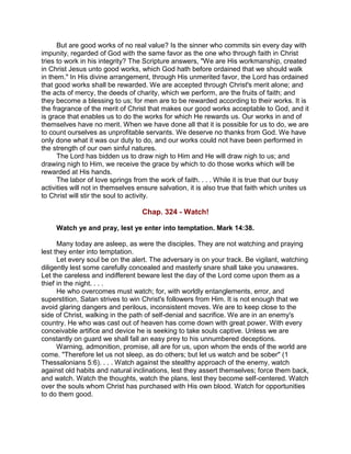 But are good works of no real value? Is the sinner who commits sin every day with
impunity, regarded of God with the same favor as the one who through faith in Christ
tries to work in his integrity? The Scripture answers, "We are His workmanship, created
in Christ Jesus unto good works, which God hath before ordained that we should walk
in them." In His divine arrangement, through His unmerited favor, the Lord has ordained
that good works shall be rewarded. We are accepted through Christ's merit alone; and
the acts of mercy, the deeds of charity, which we perform, are the fruits of faith; and
they become a blessing to us; for men are to be rewarded according to their works. It is
the fragrance of the merit of Christ that makes our good works acceptable to God, and it
is grace that enables us to do the works for which He rewards us. Our works in and of
themselves have no merit. When we have done all that it is possible for us to do, we are
to count ourselves as unprofitable servants. We deserve no thanks from God. We have
only done what it was our duty to do, and our works could not have been performed in
the strength of our own sinful natures.
The Lord has bidden us to draw nigh to Him and He will draw nigh to us; and
drawing nigh to Him, we receive the grace by which to do those works which will be
rewarded at His hands.
The labor of love springs from the work of faith. . . . While it is true that our busy
activities will not in themselves ensure salvation, it is also true that faith which unites us
to Christ will stir the soul to activity.
Chap. 324 - Watch!
Watch ye and pray, lest ye enter into temptation. Mark 14:38.
Many today are asleep, as were the disciples. They are not watching and praying
lest they enter into temptation.
Let every soul be on the alert. The adversary is on your track. Be vigilant, watching
diligently lest some carefully concealed and masterly snare shall take you unawares.
Let the careless and indifferent beware lest the day of the Lord come upon them as a
thief in the night. . . .
He who overcomes must watch; for, with worldly entanglements, error, and
superstition, Satan strives to win Christ's followers from Him. It is not enough that we
avoid glaring dangers and perilous, inconsistent moves. We are to keep close to the
side of Christ, walking in the path of self-denial and sacrifice. We are in an enemy's
country. He who was cast out of heaven has come down with great power. With every
conceivable artifice and device he is seeking to take souls captive. Unless we are
constantly on guard we shall fall an easy prey to his unnumbered deceptions.
Warning, admonition, promise, all are for us, upon whom the ends of the world are
come. "Therefore let us not sleep, as do others; but let us watch and be sober" (1
Thessalonians 5:6). . . . Watch against the stealthy approach of the enemy, watch
against old habits and natural inclinations, lest they assert themselves; force them back,
and watch. Watch the thoughts, watch the plans, lest they become self-centered. Watch
over the souls whom Christ has purchased with His own blood. Watch for opportunities
to do them good.
 