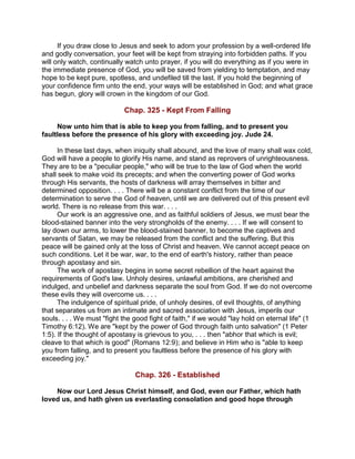If you draw close to Jesus and seek to adorn your profession by a well-ordered life
and godly conversation, your feet will be kept from straying into forbidden paths. If you
will only watch, continually watch unto prayer, if you will do everything as if you were in
the immediate presence of God, you will be saved from yielding to temptation, and may
hope to be kept pure, spotless, and undefiled till the last. If you hold the beginning of
your confidence firm unto the end, your ways will be established in God; and what grace
has begun, glory will crown in the kingdom of our God.
Chap. 325 - Kept From Falling
Now unto him that is able to keep you from falling, and to present you
faultless before the presence of his glory with exceeding joy. Jude 24.
In these last days, when iniquity shall abound, and the love of many shall wax cold,
God will have a people to glorify His name, and stand as reprovers of unrighteousness.
They are to be a "peculiar people," who will be true to the law of God when the world
shall seek to make void its precepts; and when the converting power of God works
through His servants, the hosts of darkness will array themselves in bitter and
determined opposition. . . . There will be a constant conflict from the time of our
determination to serve the God of heaven, until we are delivered out of this present evil
world. There is no release from this war. . . .
Our work is an aggressive one, and as faithful soldiers of Jesus, we must bear the
blood-stained banner into the very strongholds of the enemy. . . . If we will consent to
lay down our arms, to lower the blood-stained banner, to become the captives and
servants of Satan, we may be released from the conflict and the suffering. But this
peace will be gained only at the loss of Christ and heaven. We cannot accept peace on
such conditions. Let it be war, war, to the end of earth's history, rather than peace
through apostasy and sin.
The work of apostasy begins in some secret rebellion of the heart against the
requirements of God's law. Unholy desires, unlawful ambitions, are cherished and
indulged, and unbelief and darkness separate the soul from God. If we do not overcome
these evils they will overcome us. . . .
The indulgence of spiritual pride, of unholy desires, of evil thoughts, of anything
that separates us from an intimate and sacred association with Jesus, imperils our
souls. . . . We must "fight the good fight of faith," if we would "lay hold on eternal life" (1
Timothy 6:12). We are "kept by the power of God through faith unto salvation" (1 Peter
1:5). If the thought of apostasy is grievous to you, . . . then "abhor that which is evil;
cleave to that which is good" (Romans 12:9); and believe in Him who is "able to keep
you from falling, and to present you faultless before the presence of his glory with
exceeding joy."
Chap. 326 - Established
Now our Lord Jesus Christ himself, and God, even our Father, which hath
loved us, and hath given us everlasting consolation and good hope through
 