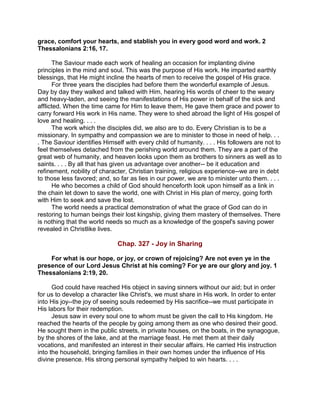 grace, comfort your hearts, and stablish you in every good word and work. 2
Thessalonians 2:16, 17.
The Saviour made each work of healing an occasion for implanting divine
principles in the mind and soul. This was the purpose of His work. He imparted earthly
blessings, that He might incline the hearts of men to receive the gospel of His grace.
For three years the disciples had before them the wonderful example of Jesus.
Day by day they walked and talked with Him, hearing His words of cheer to the weary
and heavy-laden, and seeing the manifestations of His power in behalf of the sick and
afflicted. When the time came for Him to leave them, He gave them grace and power to
carry forward His work in His name. They were to shed abroad the light of His gospel of
love and healing. . . .
The work which the disciples did, we also are to do. Every Christian is to be a
missionary. In sympathy and compassion we are to minister to those in need of help. . .
. The Saviour identifies Himself with every child of humanity. . . . His followers are not to
feel themselves detached from the perishing world around them. They are a part of the
great web of humanity, and heaven looks upon them as brothers to sinners as well as to
saints. . . . By all that has given us advantage over another-- be it education and
refinement, nobility of character, Christian training, religious experience--we are in debt
to those less favored; and, so far as lies in our power, we are to minister unto them. . . .
He who becomes a child of God should henceforth look upon himself as a link in
the chain let down to save the world, one with Christ in His plan of mercy, going forth
with Him to seek and save the lost.
The world needs a practical demonstration of what the grace of God can do in
restoring to human beings their lost kingship, giving them mastery of themselves. There
is nothing that the world needs so much as a knowledge of the gospel's saving power
revealed in Christlike lives.
Chap. 327 - Joy in Sharing
For what is our hope, or joy, or crown of rejoicing? Are not even ye in the
presence of our Lord Jesus Christ at his coming? For ye are our glory and joy. 1
Thessalonians 2:19, 20.
God could have reached His object in saving sinners without our aid; but in order
for us to develop a character like Christ's, we must share in His work. In order to enter
into His joy--the joy of seeing souls redeemed by His sacrifice--we must participate in
His labors for their redemption.
Jesus saw in every soul one to whom must be given the call to His kingdom. He
reached the hearts of the people by going among them as one who desired their good.
He sought them in the public streets, in private houses, on the boats, in the synagogue,
by the shores of the lake, and at the marriage feast. He met them at their daily
vocations, and manifested an interest in their secular affairs. He carried His instruction
into the household, bringing families in their own homes under the influence of His
divine presence. His strong personal sympathy helped to win hearts. . . .
 
