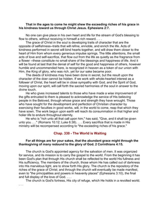 That in the ages to come he might shew the exceeding riches of his grace in
his kindness toward us through Christ Jesus. Ephesians 2:7.
No one can give place in his own heart and life for the stream of God's blessing to
flow to others, without receiving in himself a rich reward. . . .
The grace of Christ in the soul is developing traits of character that are the
opposite of selfishness--traits that will refine, ennoble, and enrich the life. Acts of
kindness performed in secret will bind hearts together, and will draw them closer to the
heart of Him from whom every generous impulse springs. The little attentions, the small
acts of love and self-sacrifice, that flow out from the life as quietly as the fragrance from
a flower --these constitute no small share of the blessings and happiness of life. And it
will be found at last that the denial of self for the good and happiness of others, however
humble and uncommended here, is recognized in heaven as a token of our union with
Him, the King of glory, who was rich, yet for our sake became poor.
The deeds of kindness may have been done in secret, but the result upon the
character of the doer cannot be hidden. If we work with whole-hearted interest as a
follower of Christ, the heart will be in close sympathy with God, and the Spirit of God,
moving upon our spirit, will call forth the sacred harmonies of the soul in answer to the
divine touch.
He who gives increased talents to those who have made a wise improvement of
the gifts entrusted to them is pleased to acknowledge the service of His believing
people in the Beloved, through whose grace and strength they have wrought. Those
who have sought for the development and perfection of Christian character by
exercising their faculties in good works, will, in the world to come, reap that which they
have sown. The work begun upon earth will reach its consummation in that higher and
holier life to endure throughout eternity.
He who is "rich unto all that call upon him," has said, "Give, and it shall be given
unto you . . ." (Romans 10:12; Luke 6:38). . . . Every sacrifice that is made in His
ministry will be recompensed according to "the exceeding riches of his grace."
Chap. 330 - The World is Waiting
For all things are for your sakes, that the abundant grace might through the
thanksgiving of many redound to the glory of God. 2 Corinthians 4:15.
The church is God's appointed agency for the salvation of men. It was organized
for service, and its mission is to carry the gospel to the world. From the beginning it has
been God's plan that through His church shall be reflected to the world His fullness and
His sufficiency. The members of the church, those whom He has called out of darkness
into His marvelous light, are to show forth His glory. The church is the repository of the
riches of the grace of Christ; and through the church will eventually be made manifest,
even to "the principalities and powers in heavenly places" (Ephesians 3:10), the final
and full display of the love of God. . . .
The church is God's fortress, His city of refuge, which He holds in a revolted world.
. . .
 