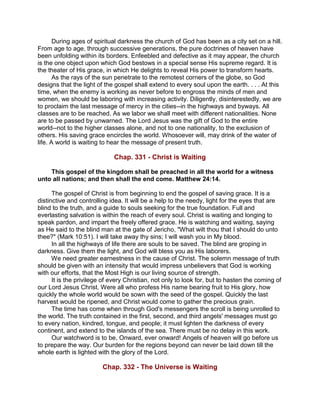 During ages of spiritual darkness the church of God has been as a city set on a hill.
From age to age, through successive generations, the pure doctrines of heaven have
been unfolding within its borders. Enfeebled and defective as it may appear, the church
is the one object upon which God bestows in a special sense His supreme regard. It is
the theater of His grace, in which He delights to reveal His power to transform hearts.
As the rays of the sun penetrate to the remotest corners of the globe, so God
designs that the light of the gospel shall extend to every soul upon the earth. . . . At this
time, when the enemy is working as never before to engross the minds of men and
women, we should be laboring with increasing activity. Diligently, disinterestedly, we are
to proclaim the last message of mercy in the cities--in the highways and byways. All
classes are to be reached. As we labor we shall meet with different nationalities. None
are to be passed by unwarned. The Lord Jesus was the gift of God to the entire
world--not to the higher classes alone, and not to one nationality, to the exclusion of
others. His saving grace encircles the world. Whosoever will, may drink of the water of
life. A world is waiting to hear the message of present truth.
Chap. 331 - Christ is Waiting
This gospel of the kingdom shall be preached in all the world for a witness
unto all nations; and then shall the end come. Matthew 24:14.
The gospel of Christ is from beginning to end the gospel of saving grace. It is a
distinctive and controlling idea. It will be a help to the needy, light for the eyes that are
blind to the truth, and a guide to souls seeking for the true foundation. Full and
everlasting salvation is within the reach of every soul. Christ is waiting and longing to
speak pardon, and impart the freely offered grace. He is watching and waiting, saying
as He said to the blind man at the gate of Jericho, "What wilt thou that I should do unto
thee?" (Mark 10:51). I will take away thy sins; I will wash you in My blood.
In all the highways of life there are souls to be saved. The blind are groping in
darkness. Give them the light, and God will bless you as His laborers.
We need greater earnestness in the cause of Christ. The solemn message of truth
should be given with an intensity that would impress unbelievers that God is working
with our efforts, that the Most High is our living source of strength.
It is the privilege of every Christian, not only to look for, but to hasten the coming of
our Lord Jesus Christ. Were all who profess His name bearing fruit to His glory, how
quickly the whole world would be sown with the seed of the gospel. Quickly the last
harvest would be ripened, and Christ would come to gather the precious grain.
The time has come when through God's messengers the scroll is being unrolled to
the world. The truth contained in the first, second, and third angels' messages must go
to every nation, kindred, tongue, and people; it must lighten the darkness of every
continent, and extend to the islands of the sea. There must be no delay in this work.
Our watchword is to be, Onward, ever onward! Angels of heaven will go before us
to prepare the way. Our burden for the regions beyond can never be laid down till the
whole earth is lighted with the glory of the Lord.
Chap. 332 - The Universe is Waiting
 