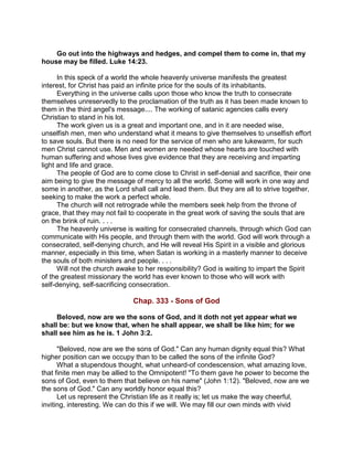 Go out into the highways and hedges, and compel them to come in, that my
house may be filled. Luke 14:23.
In this speck of a world the whole heavenly universe manifests the greatest
interest, for Christ has paid an infinite price for the souls of its inhabitants.
Everything in the universe calls upon those who know the truth to consecrate
themselves unreservedly to the proclamation of the truth as it has been made known to
them in the third angel's message.... The working of satanic agencies calls every
Christian to stand in his lot.
The work given us is a great and important one, and in it are needed wise,
unselfish men, men who understand what it means to give themselves to unselfish effort
to save souls. But there is no need for the service of men who are lukewarm, for such
men Christ cannot use. Men and women are needed whose hearts are touched with
human suffering and whose lives give evidence that they are receiving and imparting
light and life and grace.
The people of God are to come close to Christ in self-denial and sacrifice, their one
aim being to give the message of mercy to all the world. Some will work in one way and
some in another, as the Lord shall call and lead them. But they are all to strive together,
seeking to make the work a perfect whole.
The church will not retrograde while the members seek help from the throne of
grace, that they may not fail to cooperate in the great work of saving the souls that are
on the brink of ruin. . . .
The heavenly universe is waiting for consecrated channels, through which God can
communicate with His people, and through them with the world. God will work through a
consecrated, self-denying church, and He will reveal His Spirit in a visible and glorious
manner, especially in this time, when Satan is working in a masterly manner to deceive
the souls of both ministers and people. . . .
Will not the church awake to her responsibility? God is waiting to impart the Spirit
of the greatest missionary the world has ever known to those who will work with
self-denying, self-sacrificing consecration.
Chap. 333 - Sons of God
Beloved, now are we the sons of God, and it doth not yet appear what we
shall be: but we know that, when he shall appear, we shall be like him; for we
shall see him as he is. 1 John 3:2.
"Beloved, now are we the sons of God." Can any human dignity equal this? What
higher position can we occupy than to be called the sons of the infinite God?
What a stupendous thought, what unheard-of condescension, what amazing love,
that finite men may be allied to the Omnipotent! "To them gave he power to become the
sons of God, even to them that believe on his name" (John 1:12). "Beloved, now are we
the sons of God." Can any worldly honor equal this?
Let us represent the Christian life as it really is; let us make the way cheerful,
inviting, interesting. We can do this if we will. We may fill our own minds with vivid
 