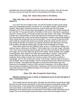 well-balanced minds and healthy morals, the race is not uncertain. They all may gain
the prize, and win and wear the crown of immortal glory that fadeth not away.
Chap. 335 - God's Glory Seen in His Works
Holy, holy, holy, is the Lord of hosts: the whole earth is full of his glory.
Isaiah 6:3.
As it came from the Creator's hand, not only the Garden of Eden but the whole
earth was exceedingly beautiful. No taint of sin, or shadow of death, marred the fair
creation. God's glory "covered the heavens, and the earth was full of his praise"
(Habakkuk 3:3). "The morning stars sang together, and all the sons of God shouted for
joy" (Job 38:7). Thus was the earth a fit emblem of Him who is "abundant in goodness
and truth" (Exodus 34:6); a fit study for those who were made in His image. The Garden
of Eden was a representation of what God desired the whole earth to become, and it
was His purpose that, as the human family increased in numbers, they should establish
other homes and schools like the one He had given. Thus in course of time the whole
earth might be occupied with homes and schools where the words and the works of
God should be studied, and where the students should thus be fitted more and more
fully to reflect, throughout endless ages, the light of the knowledge of His glory.
When Adam came from the Creator's hand, he bore, in his physical, mental, and
spiritual nature, a likeness to his Maker. "God created man in his own image" (Genesis
1:27), and it was His purpose that the longer man lived the more fully he should reveal
this image--the more fully reflect the glory of the Creator. All his faculties were capable
of development; their capacity and vigor were continually to increase. Vast was the
scope offered for their exercise, glorious the field opened to their research. The
mysteries of the visible universe--the "wondrous works of him which is perfect in
knowledge" (Job 37:16)--invited man's study. Face-to-face, heart-to-heart communion
with his Maker was his high privilege. Had he remained loyal to God, all this would have
been his forever. Throughout eternal ages he would have continued to gain new
treasures of knowledge, to discover fresh springs of happiness, and to obtain clearer
and yet clearer conceptions of the wisdom, the power, and the love of God. More and
more fully would he have fulfilled the object of his creation, more and more fully have
reflected the Creator's glory.
Chap. 336 - Man Created for God's Glory
Whether therefore ye eat, or drink, or whatsoever ye do, do all to the glory of
God. 1 Corinthians 10:31.
God created man for His own glory, that after test and trial the human family might
become one with the heavenly family. It was God's purpose to repopulate heaven with
the human family, if they would show themselves obedient to His every word. Adam
was to be tested, to see whether he would be obedient, as the loyal angels, or
disobedient. If he stood the test, his instruction to his children would have been only of
loyalty. His mind and thoughts would have been as the mind and thoughts of God. . . .
 