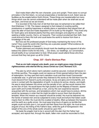 God made Adam after His own character, pure and upright. There were no corrupt
principles in the first Adam, no corrupt propensities or tendencies to evil. Adam was as
faultless as the angels before God's throne. These things are inexplainable but many
things which now we cannot understand will be made plain when we shall see as we
are seen, and know as we are known.
It is recorded of the holy men of old that God was not ashamed to be called their
God [Hebrews 11:16]. The reason assigned is that instead of coveting earthly
possessions or seeking happiness in worldly plans or aspirations they placed their all
upon the altar of God and made disposition of it to build up His kingdom. They lived only
for God's glory and declared plainly that they were strangers and pilgrims on earth,
seeking a better country, that is, an heavenly. Their conduct proclaimed their faith. God
could entrust to them His truth and could leave the world to receive from them a
knowledge of His will.
But how are the professed people of God today maintaining the honor of His
name? How could the world infer that they are a peculiar people? What evidence do
they give of citizenship in heaven? . . .
Puritan plainness and simplicity should mark the dwellings and apparel of all who
believe the solemn truths for this time. ... Our dress, our dwellings, our conversation,
should testify of our consecration to God. What power would attend those who thus
evinced that they had given up all for Christ.
Chap. 337 - God's Glorious Plan
That as sin hath reigned unto death, even so might grace reign through
righteousness unto eternal life by Jesus Christ our Lord. Romans 5:21.
The plan by which alone man's salvation could be secured, involved all heaven in
its infinite sacrifice. The angels could not rejoice as Christ opened before them the plan
of redemption, for they saw that man's salvation must cost their loved Commander
unutterable woe. In grief and wonder they listened to His words as He told them how He
must descend from heaven's purity and peace, its joy and glory and immortal life, and
come in contact with the degradation of earth, to endure its sorrow, shame, and death.
He was to stand between the sinner and the penalty of sin; yet few would receive Him
as the Son of God. He would leave His high position as the Majesty of heaven, appear
upon earth and humble Himself as a man, and by His own experience become
acquainted with the sorrows, and temptations which man would have to endure. All this
would be necessary in order that He might be able to succor them that should be
tempted. When His mission as a teacher should be ended, He must be delivered into
the hands of wicked men and be subjected to every insult and torture that Satan could
inspire them to inflict. He must die the cruelest of deaths, lifted up between the heavens
and the earth as a guilty sinner. He must pass long hours of agony so terrible that
angels could not look upon it, but would veil their faces from the sight. He must endure
anguish of soul, the hiding of His Father's face, while the guilt of transgression--the
weight of the sins of the whole world--should be upon Him. . . .
He bade the angelic host to be in accord with the plan that His Father had
accepted, and rejoice that, through His death, fallen man could be reconciled to God.
 