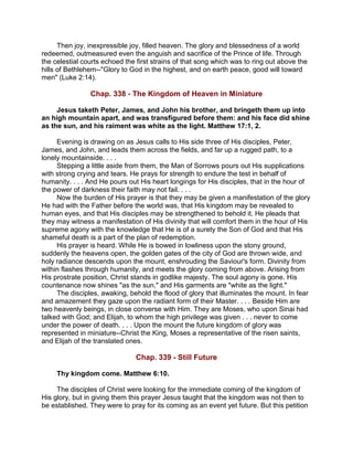Then joy, inexpressible joy, filled heaven. The glory and blessedness of a world
redeemed, outmeasured even the anguish and sacrifice of the Prince of life. Through
the celestial courts echoed the first strains of that song which was to ring out above the
hills of Bethlehem--"Glory to God in the highest, and on earth peace, good will toward
men" (Luke 2:14).
Chap. 338 - The Kingdom of Heaven in Miniature
Jesus taketh Peter, James, and John his brother, and bringeth them up into
an high mountain apart, and was transfigured before them: and his face did shine
as the sun, and his raiment was white as the light. Matthew 17:1, 2.
Evening is drawing on as Jesus calls to His side three of His disciples, Peter,
James, and John, and leads them across the fields, and far up a rugged path, to a
lonely mountainside. . . .
Stepping a little aside from them, the Man of Sorrows pours out His supplications
with strong crying and tears. He prays for strength to endure the test in behalf of
humanity. . . . And He pours out His heart longings for His disciples, that in the hour of
the power of darkness their faith may not fail. . . .
Now the burden of His prayer is that they may be given a manifestation of the glory
He had with the Father before the world was, that His kingdom may be revealed to
human eyes, and that His disciples may be strengthened to behold it. He pleads that
they may witness a manifestation of His divinity that will comfort them in the hour of His
supreme agony with the knowledge that He is of a surety the Son of God and that His
shameful death is a part of the plan of redemption.
His prayer is heard. While He is bowed in lowliness upon the stony ground,
suddenly the heavens open, the golden gates of the city of God are thrown wide, and
holy radiance descends upon the mount, enshrouding the Saviour's form. Divinity from
within flashes through humanity, and meets the glory coming from above. Arising from
His prostrate position, Christ stands in godlike majesty. The soul agony is gone. His
countenance now shines "as the sun," and His garments are "white as the light."
The disciples, awaking, behold the flood of glory that illuminates the mount. In fear
and amazement they gaze upon the radiant form of their Master. . . . Beside Him are
two heavenly beings, in close converse with Him. They are Moses, who upon Sinai had
talked with God; and Elijah, to whom the high privilege was given . . . never to come
under the power of death. . . . Upon the mount the future kingdom of glory was
represented in miniature--Christ the King, Moses a representative of the risen saints,
and Elijah of the translated ones.
Chap. 339 - Still Future
Thy kingdom come. Matthew 6:10.
The disciples of Christ were looking for the immediate coming of the kingdom of
His glory, but in giving them this prayer Jesus taught that the kingdom was not then to
be established. They were to pray for its coming as an event yet future. But this petition
 