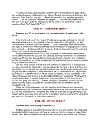 "How beautiful upon the mountains are the feet of him that bringeth good tidings,
that publisheth peace; that bringeth good tidings of good, that publisheth salvation; that
saith unto Zion, Thy God reigneth! . . . Break forth into joy, sing together, ye waste
places: . . . for the Lord hath comforted his people. . . . The Lord hath made bare his
holy arm in the eyes of all the nations; and all the ends of the earth shall see the
salvation of our God" (Isaiah 52:7-10).
Chap. 341 - Looking Into Eternity
Look up, and lift up your heads; for your redemption draweth nigh. Luke
21:28.
If the church will put on the robe of Christ's righteousness, withdrawing from all
allegiance with the world, there is before her the dawn of a bright and glorious day.
God's promise to her will stand fast forever. . . . Truth, passing by those who despise
and reject it, will triumph. Although at times apparently retarded, its progress has never
been checked. . . . Endowed with divine energy, it will cut its way through the strongest
barriers and triumph over every obstacle.
What sustained the Son of God during His life of toil and sacrifice? He saw the
results of the travail of His soul and was satisfied. Looking into eternity, He beheld the
happiness of those who through His humiliation had received pardon and everlasting
life. His ear caught the shout of the redeemed. He heard the ransomed ones singing the
song of Moses and the Lamb.
We may have a vision of the future, the blessedness of heaven. In the Bible are
revealed visions of the future glory, scenes pictured by the hand of God, and these are
dear to His church. By faith we may stand on the threshold of the eternal city, and hear
the gracious welcome given to those who in this life cooperate with Christ, regarding it
as an honor to suffer for His sake. As the words are spoken, "Come ye blessed of my
Father," they cast their crowns at the feet of the Redeemer, exclaiming. "Worthy is the
Lamb that was slain to receive power, and riches, and wisdom, and strength, and
honour, and glory, and blessing.... Honour, and glory, and power, be unto him that
sitteth upon the throne, and unto the Lamb for ever and ever" (Matthew 25:34;
Revelation 5:12, 13).
There the redeemed greet those who led them to the Saviour, and all unite in
praising Him who died that human beings might have the life that measures with the life
of God. The conflict is over. Tribulation and strife are at an end. Songs of victory fill all
heaven as the ransomed ones take up the joyful strain, Worthy, worthy is the Lamb that
was slain, and lives again, a triumphant conqueror.
Chap. 342 - Who are Eligible?
The wise shall inherit glory. Proverbs 3:35.
God has elected a character in harmony with His law, and anyone who shall reach
the standard of His requirement will have an entrance into the kingdom of glory. Christ
Himself said, "He that believeth on the Son hath everlasting life: and he that believeth
 