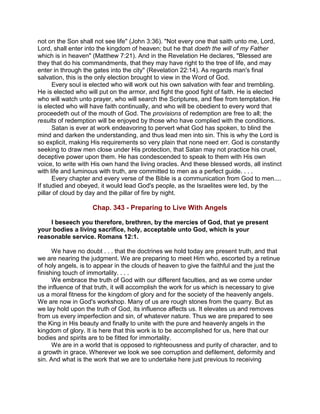 not on the Son shall not see life" (John 3:36). "Not every one that saith unto me, Lord,
Lord, shall enter into the kingdom of heaven; but he that doeth the will of my Father
which is in heaven" (Matthew 7:21). And in the Revelation He declares, "Blessed are
they that do his commandments, that they may have right to the tree of life, and may
enter in through the gates into the city" (Revelation 22:14). As regards man's final
salvation, this is the only election brought to view in the Word of God.
Every soul is elected who will work out his own salvation with fear and trembling.
He is elected who will put on the armor, and fight the good fight of faith. He is elected
who will watch unto prayer, who will search the Scriptures, and flee from temptation. He
is elected who will have faith continually, and who will be obedient to every word that
proceedeth out of the mouth of God. The provisions of redemption are free to all; the
results of redemption will be enjoyed by those who have complied with the conditions.
Satan is ever at work endeavoring to pervert what God has spoken, to blind the
mind and darken the understanding, and thus lead men into sin. This is why the Lord is
so explicit, making His requirements so very plain that none need err. God is constantly
seeking to draw men close under His protection, that Satan may not practice his cruel,
deceptive power upon them. He has condescended to speak to them with His own
voice, to write with His own hand the living oracles. And these blessed words, all instinct
with life and luminous with truth, are committed to men as a perfect guide. . . .
Every chapter and every verse of the Bible is a communication from God to men....
If studied and obeyed, it would lead God's people, as the Israelites were led, by the
pillar of cloud by day and the pillar of fire by night.
Chap. 343 - Preparing to Live With Angels
I beseech you therefore, brethren, by the mercies of God, that ye present
your bodies a living sacrifice, holy, acceptable unto God, which is your
reasonable service. Romans 12:1.
We have no doubt . . . that the doctrines we hold today are present truth, and that
we are nearing the judgment. We are preparing to meet Him who, escorted by a retinue
of holy angels, is to appear in the clouds of heaven to give the faithful and the just the
finishing touch of immortality. . . .
We embrace the truth of God with our different faculties, and as we come under
the influence of that truth, it will accomplish the work for us which is necessary to give
us a moral fitness for the kingdom of glory and for the society of the heavenly angels.
We are now in God's workshop. Many of us are rough stones from the quarry. But as
we lay hold upon the truth of God, its influence affects us. It elevates us and removes
from us every imperfection and sin, of whatever nature. Thus we are prepared to see
the King in His beauty and finally to unite with the pure and heavenly angels in the
kingdom of glory. It is here that this work is to be accomplished for us, here that our
bodies and spirits are to be fitted for immortality.
We are in a world that is opposed to righteousness and purity of character, and to
a growth in grace. Wherever we look we see corruption and defilement, deformity and
sin. And what is the work that we are to undertake here just previous to receiving
 
