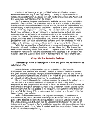 Created to be "the image and glory of God," Adam and Eve had received
endowments not unworthy of their high destiny. . . . Every faculty of mind and soul
reflected the Creator's glory. Endowed with high mental and spiritual gifts, Adam and
Eve were made but "little lower than the angels."
Our first parents, though created innocent and holy, were not placed beyond the
possibility of wrongdoing. God made them free moral agents, capable of appreciating
the wisdom and benevolence of His character and the justice of His requirements, and
with full liberty to yield or to withhold obedience. They were to enjoy communion with
God and with holy angels; but before they could be rendered eternally secure, their
loyalty must be tested. At the very beginning of man's existence a check was placed
upon the desire for self-indulgence, the fatal passion that lay at the foundation of
Satan's fall. The tree of knowledge, which stood near the tree of life in the midst of the
garden, was to be a test of the obedience, faith, and love of our first parents. . . God
placed man under law, as an indispensable condition of his very existence. He was a
subject of the divine government, and there can be no government without law. . . .
While they remained true to God, Adam and his companion were to bear rule over
the earth. Unlimited control was given them over every living thing. The lion and the
lamb sported peacefully around them, or lay . . . Together at their feet. The happy birds
flitted about them without fear; and as their glad songs ascended to the praise of their
Creator, Adam and Eve united with them in thanksgiving to the Father and the Son.
Chap. 33 - The Rulership Forfeited
The most High ruleth in the kingdom of men, and giveth it to whomsoever he
will. Daniel 4:17.
Among the lower creatures Adam had stood as king . . . ; but when he
transgressed, this dominion was forfeited. The spirit of rebellion, to which he himself
had given entrance, extended throughout the animal creation. Thus not only the life of
man, but the nature of the beasts, the trees of the forest, the grass of the field, the very
air he breathed, all told the sad lesson of the knowledge of evil.
Not only man but the earth had by sin come under the power of the wicked one. . .
. At his creation Adam was placed in dominion over the earth. But by yielding to
temptation, he was brought under the power of Satan. "Of whom a man is overcome, of
the same is he brought in bondage" (2 Peter 2:19). When man became Satan's captive,
the dominion which he held, passed to his conqueror. Thus Satan became "the god of
this world" (2 Corinthians 4:4). He had usurped that dominion over the earth which had
been originally given to Adam.
When Satan declared to Christ, The kingdom and the glory of the world are
delivered unto me, and to whomsoever I will I give it, he stated what was true only in
part, and he declared it to serve his own purpose of deception. Satan's dominion was
that wrested from Adam, but Adam was the vicegerent of the Creator. His was not an
independent rule. The earth is God's, and He has committed all things to His Son. Adam
was to reign subject to Christ. When Adam betrayed his sovereignty into Satan's hands,
Christ still remained the rightful king. . . .
 