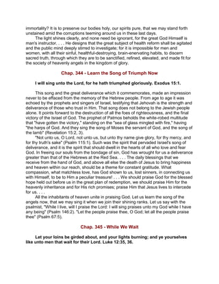 immortality? It is to preserve our bodies holy, our spirits pure, that we may stand forth
unstained amid the corruptions teeming around us in these last days.
The light shines clearly, and none need be ignorant, for the great God Himself is
man's instructor. . . . He designs that the great subject of health reform shall be agitated
and the public mind deeply stirred to investigate; for it is impossible for men and
women, with all their sinful, healthful-destroying, brain-enervating habits, to discern
sacred truth, through which they are to be sanctified, refined, elevated, and made fit for
the society of heavenly angels in the kingdom of glory.
Chap. 344 - Learn the Song of Triumph Now
I will sing unto the Lord, for he hath triumphed gloriously. Exodus 15:1.
This song and the great deliverance which it commemorates, made an impression
never to be effaced from the memory of the Hebrew people. From age to age it was
echoed by the prophets and singers of Israel, testifying that Jehovah is the strength and
deliverance of those who trust in Him. That song does not belong to the Jewish people
alone. It points forward to the destruction of all the foes of righteousness, and the final
victory of the Israel of God. The prophet of Patmos beholds the white-robed multitude
that "have gotten the victory," standing on the "sea of glass mingled with fire," having
"the harps of God. And they sing the song of Moses the servant of God, and the song of
the lamb" (Revelation 15:2, 3).
"Not unto us, O Lord, not unto us, but unto thy name give glory, for thy mercy, and
for thy truth's sake" (Psalm 115:1). Such was the spirit that pervaded Israel's song of
deliverance, and it is the spirit that should dwell in the hearts of all who love and fear
God. In freeing our souls from the bondage of sin, God has wrought for us a deliverance
greater than that of the Hebrews at the Red Sea. . . . The daily blessings that we
receive from the hand of God, and above all else the death of Jesus to bring happiness
and heaven within our reach, should be a theme for constant gratitude. What
compassion, what matchless love, has God shown to us, lost sinners, in connecting us
with Himself, to be to Him a peculiar treasure! . . . We should praise God for the blessed
hope held out before us in the great plan of redemption, we should praise Him for the
heavenly inheritance and for His rich promises; praise Him that Jesus lives to intercede
for us. . . .
All the inhabitants of heaven unite in praising God. Let us learn the song of the
angels now, that we may sing it when we join their shining ranks. Let us say with the
psalmist, "While I live, will I praise the Lord: I will sing praises unto my God while I have
any being" (Psalm 146:2). "Let the people praise thee, O God; let all the people praise
thee" (Psalm 67:5).
Chap. 345 - While We Wait
Let your loins be girded about, and your lights burning; and ye yourselves
like unto men that wait for their Lord. Luke 12:35, 36.
 