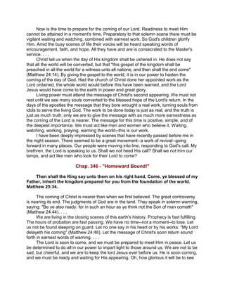 Now is the time to prepare for the coming of our Lord. Readiness to meet Him
cannot be attained in a moment's time. Preparatory to that solemn scene there must be
vigilant waiting and watching, combined with earnest work. So God's children glorify
Him. Amid the busy scenes of life their voices will be heard speaking words of
encouragement, faith, and hope. All they have and are is consecrated to the Master's
service. . . .
Christ tell us when the day of His kingdom shall be ushered in. He does not say
that all the world will be converted, but that "this gospel of the kingdom shall be
preached in all the world for a witness unto all nations; and then shall the end come"
(Matthew 24:14). By giving the gospel to the world, it is in our power to hasten the
coming of the day of God. Had the church of Christ done her appointed work as the
Lord ordained, the whole world would before this have been warned, and the Lord
Jesus would have come to the earth in power and great glory.
Living power must attend the message of Christ's second appearing. We must not
rest until we see many souls converted to the blessed hope of the Lord's return. In the
days of the apostles the message that they bore wrought a real work, turning souls from
idols to serve the living God. The work to be done today is just as real, and the truth is
just as much truth; only we are to give the message with as much more earnestness as
the coming of the Lord is nearer. The message for this time is positive, simple, and of
the deepest importance. We must act like men and women who believe it. Waiting,
watching, working, praying, warning the world--this is our work.
I have been deeply impressed by scenes that have recently passed before me in
the night season. There seemed to be a great movement--a work of revival--going
forward in many places. Our people were moving into line, responding to God's call. My
brethren, the Lord is speaking to us. Shall we not heed His call? Shall we not trim our
lamps, and act like men who look for their Lord to come?
Chap. 346 - "Homeward Bound!"
Then shall the King say unto them on his right hand, Come, ye blessed of my
Father, inherit the kingdom prepared for you from the foundation of the world.
Matthew 25:34.
The coming of Christ is nearer than when we first believed. The great controversy
is nearing its end. The judgments of God are in the land. They speak in solemn warning,
saying: "Be ye also ready: for in such an hour as ye think not the Son of man cometh"
(Matthew 24:44). . . .
We are living in the closing scenes of this earth's history. Prophecy is fast fulfilling.
The hours of probation are fast passing. We have no time--not a moment--to lose. Let
us not be found sleeping on guard. Let no one say in his heart or by his works: "My Lord
delayeth his coming" (Matthew 24:48). Let the message of Christ's soon return sound
forth in earnest words of warning. . . .
The Lord is soon to come, and we must be prepared to meet Him in peace. Let us
be determined to do all in our power to impart light to those around us. We are not to be
sad, but cheerful, and we are to keep the lord Jesus ever before us. He is soon coming,
and we must be ready and waiting for His appearing. Oh, how glorious it will be to see
 