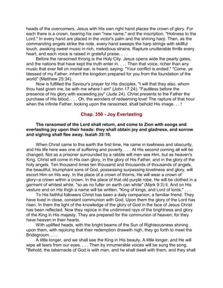 heads of the overcomers, Jesus with His own right hand places the crown of glory. For
each there is a crown, bearing his own "new name," and the inscription, "Holiness to the
Lord." In every hand are placed in the victor's palm and the shining harp. Then, as the
commanding angels strike the note, every hand sweeps the harp strings with skillful
touch, awaking sweet music in rich, melodious strains. Rapture unutterable thrills every
heart, and each voice is raised in grateful praise. . . .
Before the ransomed throng is the Holy City. Jesus opens wide the pearly gates,
and the nations that have kept the truth enter in. . . . Then that voice, richer than any
music that ever fell on mortal ear, is heard, saying: "Your conflict is ended." "Come, ye
blessed of my Father, inherit the kingdom prepared for you from the foundation of the
world" (Matthew 25:34).
Now is fulfilled the Saviour's prayer for His disciples, "I will that they also, whom
thou hast given me, be with me where I am" (John 17:24). "Faultless before the
presence of his glory with exceeding joy" (Jude 24), Christ presents to the Father the
purchase of His blood. . . . Oh, the wonders of redeeming love! The rapture of that hour
when the infinite Father, looking upon the ransomed, shall behold His image. . . !
Chap. 350 - Joy Everlasting
The ransomed of the Lord shall return, and come to Zion with songs and
everlasting joy upon their heads: they shall obtain joy and gladness, and sorrow
and sighing shall flee away. Isaiah 35:10.
When Christ came to this earth the first time, He came in lowliness and obscurity,
and His life here was one of suffering and poverty. . . . At His second coming all will be
changed. Not as a prisoner surrounded by a rabble will men see Him, but as heaven's
King. Christ will come in His own glory, in the glory of His Father, and in the glory of the
holy angels. Ten thousand times ten thousand and thousands of thousands of angels,
the beautiful, triumphant sons of God, possessing surpassing loveliness and glory, will
escort Him on His way. In the place of a crown of thorns, He will wear a crown of
glory--a crown within a crown. In the place of that old purple robe, He will be clothed in a
garment of whitest white, "so as no fuller on earth can white" (Mark 9:3) it. And on His
vesture and on His thigh a name will be written, "King of kings, and Lord of lords." . . .
To His faithful followers Christ has been a daily companion, a familiar friend. They
have lived in close, constant communion with God. Upon them the glory of the Lord has
risen. In them the light of the knowledge of the glory of God in the face of Jesus Christ
has been reflected. Now they rejoice in the undimmed rays of the brightness and glory
of the King in His majesty. They are prepared for the communion of heaven; for they
have heaven in their hearts.
With uplifted heads, with the bright beams of the Sun of Righteousness shining
upon them, with rejoicing that their redemption draweth nigh, they go forth to meet the
Bridegroom. . . .
A little longer, and we shall see the King in His beauty. A little longer, and He will
wipe all tears from our eyes. . . . Then by innumerable voices will be sung the song,
"Behold, the tabernacle of God is with men, and he shall dwell with them, and they shall
 