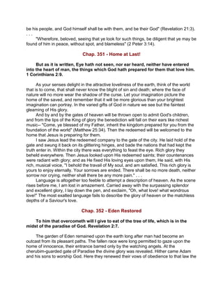 be his people, and God himself shall be with them, and be their God" (Revelation 21:3).
. . .
"Wherefore, beloved, seeing that ye look for such things, be diligent that ye may be
found of him in peace, without spot, and blameless" (2 Peter 3:14).
Chap. 351 - Home at Last!
But as it is written, Eye hath not seen, nor ear heard, neither have entered
into the heart of man, the things which God hath prepared for them that love him.
1 Corinthians 2:9.
As your senses delight in the attractive loveliness of the earth, think of the world
that is to come, that shall never know the blight of sin and death; where the face of
nature will no more wear the shadow of the curse. Let your imagination picture the
home of the saved, and remember that it will be more glorious than your brightest
imagination can portray. In the varied gifts of God in nature we see but the faintest
gleaming of His glory.
And by and by the gates of heaven will be thrown open to admit God's children,
and from the lips of the King of glory the benediction will fall on their ears like richest
music-- "Come, ye blessed of my Father, inherit the kingdom prepared for you from the
foundation of the world" (Matthew 25:34). Then the redeemed will be welcomed to the
home that Jesus is preparing for them.
I saw Jesus lead the redeemed company to the gate of the city. He laid hold of the
gate and swung it back on its glittering hinges, and bade the nations that had kept the
truth enter in. Within the city there was everything to feast the eye. Rich glory they
beheld everywhere. Then Jesus looked upon His redeemed saints; their countenances
were radiant with glory; and as He fixed His loving eyes upon them, He said, with His
rich, musical voice, "I behold the travail of My soul, and am satisfied. This rich glory is
yours to enjoy eternally. Your sorrows are ended. There shall be no more death, neither
sorrow nor crying, neither shall there be any more pain." . . .
Language is altogether too feeble to attempt a description of heaven. As the scene
rises before me, I am lost in amazement. Carried away with the surpassing splendor
and excellent glory, I lay down the pen, and exclaim, "Oh, what love! what wondrous
love!" The most exalted language fails to describe the glory of heaven or the matchless
depths of a Saviour's love.
Chap. 352 - Eden Restored
To him that overcometh will I give to eat of the tree of life, which is in the
midst of the paradise of God. Revelation 2:7.
The garden of Eden remained upon the earth long after man had become an
outcast from its pleasant paths. The fallen race were long permitted to gaze upon the
home of innocence, their entrance barred only by the watching angels. At the
cherubim-guarded gate of Paradise the divine glory was revealed. Hither came Adam
and his sons to worship God. Here they renewed their vows of obedience to that law the
 