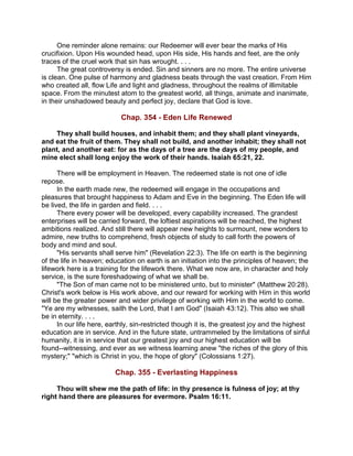 One reminder alone remains: our Redeemer will ever bear the marks of His
crucifixion. Upon His wounded head, upon His side, His hands and feet, are the only
traces of the cruel work that sin has wrought. . . .
The great controversy is ended. Sin and sinners are no more. The entire universe
is clean. One pulse of harmony and gladness beats through the vast creation. From Him
who created all, flow Life and light and gladness, throughout the realms of illimitable
space. From the minutest atom to the greatest world, all things, animate and inanimate,
in their unshadowed beauty and perfect joy, declare that God is love.
Chap. 354 - Eden Life Renewed
They shall build houses, and inhabit them; and they shall plant vineyards,
and eat the fruit of them. They shall not build, and another inhabit; they shall not
plant, and another eat: for as the days of a tree are the days of my people, and
mine elect shall long enjoy the work of their hands. Isaiah 65:21, 22.
There will be employment in Heaven. The redeemed state is not one of idle
repose.
In the earth made new, the redeemed will engage in the occupations and
pleasures that brought happiness to Adam and Eve in the beginning. The Eden life will
be lived, the life in garden and field. . . .
There every power will be developed, every capability increased. The grandest
enterprises will be carried forward, the loftiest aspirations will be reached, the highest
ambitions realized. And still there will appear new heights to surmount, new wonders to
admire, new truths to comprehend, fresh objects of study to call forth the powers of
body and mind and soul.
"His servants shall serve him" (Revelation 22:3). The life on earth is the beginning
of the life in heaven; education on earth is an initiation into the principles of heaven; the
lifework here is a training for the lifework there. What we now are, in character and holy
service, is the sure foreshadowing of what we shall be.
"The Son of man came not to be ministered unto, but to minister" (Matthew 20:28).
Christ's work below is His work above, and our reward for working with Him in this world
will be the greater power and wider privilege of working with Him in the world to come.
"Ye are my witnesses, saith the Lord, that I am God" (Isaiah 43:12). This also we shall
be in eternity. . . .
In our life here, earthly, sin-restricted though it is, the greatest joy and the highest
education are in service. And in the future state, untrammeled by the limitations of sinful
humanity, it is in service that our greatest joy and our highest education will be
found--witnessing, and ever as we witness learning anew "the riches of the glory of this
mystery;" "which is Christ in you, the hope of glory" (Colossians 1:27).
Chap. 355 - Everlasting Happiness
Thou wilt shew me the path of life: in thy presence is fulness of joy; at thy
right hand there are pleasures for evermore. Psalm 16:11.
 
