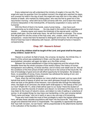 Every redeemed one will understand the ministry of angels in his own life. The
angel who was his guardian from his earliest moment; the angel who watched his steps,
and covered his head in the day of peril; the angel who was with him in the valley of the
shadow of death, who marked his resting-place, who was the first to greet him in the
resurrection morning --what will it be to hold converse with him, and to learn the history
of divine interposition in the individual life, of heavenly cooperation in every work for
humanity!
With the Word of God in his hands, every human being. . . may have such
companionship as he shall choose. . . . He may dwell in this world in the atmosphere of
heaven, . . . drawing nearer and nearer the threshold of the eternal world, until the
portals shall open, and he shall enter there. He will find himself no stranger. The voices
that will greet him are the voices of the holy ones, who, unseen, were on earth his
companions-- voices that here he learned to distinguish and to love. He who through the
Word of God has lived in fellowship with heaven, will find himself at home in heaven's
companionship.
Chap. 357 - Heaven's School
And all thy children shall be taught of the Lord; and great shall be the peace
of thy children. Isaiah 54:13.
Heaven is a school; its field of study, the universe; its teacher, the Infinite One. A
branch of this school was established in Eden; and the plan of redemption
accomplished, education will again be taken up in the Eden school. . . .
Between the school established in Eden at the beginning and the school of the
hereafter there lies the whole compass of this world's history--the history of human
transgression and suffering, of divine sacrifice, and of victory over death and sin. Not all
the conditions of the first school of Eden will be found in the school of the future life. No
tree of knowledge of good and evil will afford opportunity for temptation. No tempter is
there, no possibility of wrong. Every character has withstood the testing of evil, and
none are longer susceptible to its power. . . .
There, when the veil that darkens our vision shall be removed, and our eyes shall
behold that world of beauty of which we now catch glimpses through the microscope;
when we look on the glories of the heavens, now scanned afar through the telescope;
when, the blight of sin removed, the whole earth shall appear in "the beauty of the Lord
our God" (Psalm 90:17), what a field will be open to our study! There the student of
science may read the records of creation and discern no reminders of the law of evil. He
may listen to the music of nature's voices, and detect no note of wailing or undertone of
sorrow. In all created things he may trace one handwriting--in the vast universe behold
"God's name writ large," and not in earth or sea or sky one sign of ill remaining.
Those who have made the most of their privileges to reach the highest attainments
here, will take these valuable acquisitions with them into the future life. They have
sought and obtained that which is imperishable. The capability to appreciate the glories
that "eye hath not seen, nor ear heard," will be proportionate to the attainments reached
in the cultivation of the faculties in this life.
 