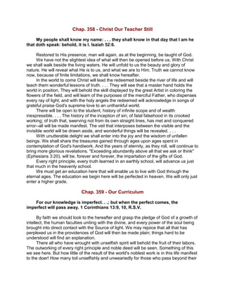 Chap. 358 - Christ Our Teacher Still
My people shall know my name: . . . they shall know in that day that I am he
that doth speak: behold, it is I. Isaiah 52:6.
Restored to His presence, man will again, as at the beginning, be taught of God.
We have not the slightest idea of what will then be opened before us. With Christ
we shall walk beside the living waters. He will unfold to us the beauty and glory of
nature. He will reveal what He is to us, and what we are to Him. Truth we cannot know
now, because of finite limitations, we shall know hereafter.
In the world to come Christ will lead the redeemed beside the river of life and will
teach them wonderful lessons of truth. . . . They will see that a master hand holds the
world in position. They will behold the skill displayed by the great Artist in coloring the
flowers of the field, and will learn of the purposes of the merciful Father, who dispenses
every ray of light, and with the holy angels the redeemed will acknowledge in songs of
grateful praise God's supreme love to an unthankful world.
There will be open to the student, history of infinite scope and of wealth
inexpressible. . . . The history of the inception of sin; of fatal falsehood in its crooked
working; of truth that, swerving not from its own straight lines, has met and conquered
error--all will be made manifest. The veil that interposes between the visible and the
invisible world will be drawn aside, and wonderful things will be revealed. . . .
With unutterable delight we shall enter into the joy and the wisdom of unfallen
beings. We shall share the treasures gained through ages upon ages spent in
contemplation of God's handiwork. And the years of eternity, as they roll, will continue to
bring more glorious revelations. "Exceeding abundantly above all that we ask or think"
(Ephesians 3:20), will be, forever and forever, the impartation of the gifts of God.
Every right principle, every truth learned in an earthly school, will advance us just
that much in the heavenly school.
We must get an education here that will enable us to live with God through the
eternal ages. The education we begin here will be perfected in heaven. We will only just
enter a higher grade.
Chap. 359 - Our Curriculum
For our knowledge is imperfect. . .; but when the perfect comes, the
imperfect will pass away. 1 Corinthians 13:9, 10, R.S.V.
By faith we should look to the hereafter and grasp the pledge of God of a growth of
intellect, the human faculties uniting with the divine, and every power of the soul being
brought into direct contact with the Source of light. We may rejoice that all that has
perplexed us in the providences of God will then be made plain; things hard to be
understood will find an explanation.
There all who have wrought with unselfish spirit will behold the fruit of their labors.
The outworking of every right principle and noble deed will be seen. Something of this
we see here. But how little of the result of the world's noblest work is in this life manifest
to the doer! How many toil unselfishly and unweariedly for those who pass beyond their
 